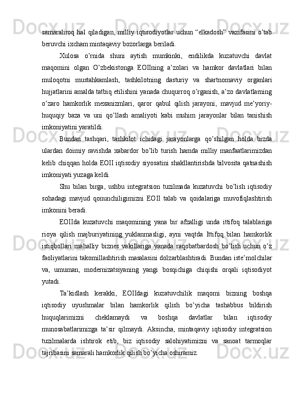 samaraliroq   hal   qiladigan,   milliy   iqtisodiyotlar   uchun   “elkadosh”   vazifasini   o’tab
beruvchi ixcham mintaqaviy bozorlarga beriladi.
Xulosa   o’rnida   shuni   aytish   mumkinki,   endilikda   kuzatuvchi   davlat
maqomini   olgan   O’zbekistonga   EOIIning   a’zolari   va   hamkor   davlatlari   bilan
muloqotni   mustahkamlash,   tashkilotning   dasturiy   va   shartnomaviy   organlari
hujjatlarini amalda tatbiq etilishini yanada chuqurroq o’rganish, a’zo davlatlarning
o’zaro   hamkorlik   mexanizmlari,   qaror   qabul   qilish   jarayoni,   mavjud   me’yoriy-
huquqiy   baza   va   uni   qo’llash   amaliyoti   kabi   muhim   jarayonlar   bilan   tanishish
imkoniyatini yaratildi.
Bundan   tashqari,   tashkilot   ichidagi   jarayonlarga   qo’shilgan   holda   bizda
ulardan   doimiy   ravishda   xabardor   bo’lib   turish   hamda   milliy   manfaatlarimizdan
kelib chiqqan holda EOII iqtisodiy siyosatini  shakllantirishda bilvosita qatnashish
imkoniyati yuzaga keldi.
Shu   bilan   birga,   ushbu   integratsion   tuzilmada   kuzatuvchi   bo’lish   iqtisodiy
sohadagi   mavjud   qonunchiligimizni   EOII   talab   va   qoidalariga   muvofiqlashtirish
imkonini beradi.
EOIIda   kuzatuvchi   maqomining   yana   bir   afzalligi   unda   ittifoq   talablariga
rioya   qilish   majburiyatining   yuklanmasligi,   ayni   vaqtda   Ittifoq   bilan   hamkorlik
istiqbollari   mahalliy   biznes   vakillariga   yanada   raqobatbardosh   bo’lish   uchun   o’z
faoliyatlarini takomillashtirish masalasini  dolzarblashtiradi. Bundan iste’molchilar
va,   umuman,   modernizatsiyaning   yangi   bosqichiga   chiqishi   orqali   iqtisodiyot
yutadi.
Ta’kidlash   kerakki,   EOIIdagi   kuzatuvchilik   maqomi   bizning   boshqa
iqtisodiy   uyushmalar   bilan   hamkorlik   qilish   bo’yicha   tashabbus   bildirish
huquqlarimizni   cheklamaydi   va   boshqa   davlatlar   bilan   iqtisodiy
munosabatlarimizga   ta’sir   qilmaydi.   Aksincha,   mintaqaviy   iqtisodiy   integratsion
tuzilmalarda   ishtirok   etib,   biz   iqtisodiy   salohiyatimizni   va   sanoat   tarmoqlar
tajribasini samarali hamkorlik qilish bo’yicha oshiramiz. 