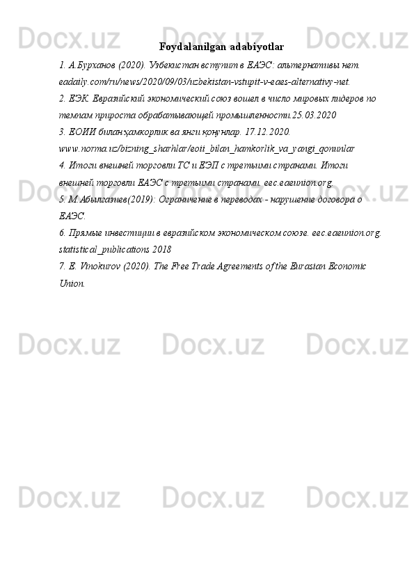Foydalanilgan adabiyotlar
1. А.Бурханов (2020). Узбекистан вступит в ЕАЭС: альтернативы нет. 
eadaily.com/ru/news/2020/09/03/uzbekistan-vstupit-v-eaes-alternativy-net.
2. E ЭК. Евразийский экономический союз вошел в число мировых лидеров по 
темпам прироста обрабатывающей промышленности.25.03.2020
3. ЕОИИ билан ҳамкорлик ва янги қонунлар. 17.12.2020. 
www . norma . uz / bizning _ sharhlar / eoii _ bilan _ hamkorlik _ va _ yangi _ qonunlar
4. Итоги внешней торговли ТС и ЕЭП с третьими странами. Итоги 
внешней торговли ЕАЭС с третьими странами.  eec . eaeunion . org .
5. М.Абылгазиев(2019): Ограничение в переводах - нарушение договора о 
ЕАЭС.
6. Прямые инвестиции в евразийском экономическом союзе.  eec . eaeunion . org .
statistical _ publications  2018
7. E. Vinokurov (2020). The Free Trade Agreements of the Eurasian Economic 
Union. 