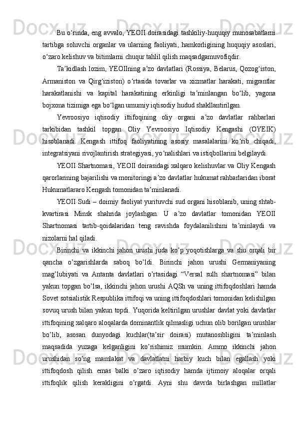 Bu o rinda, eng avvalo, YEOII doirasidagi tashkiliy-huquqiy munosabatlarniʻ
tartibga   soluvchi   organlar   va   ularning   faoliyati,   hamkorligining   huquqiy   asoslari,
o zaro kelishuv va bitimlarni chuqur tahlil qilish maqsadgamuvofiqdir.	
ʻ
Ta kidlash lozim, YEOIIning a zo davlatlari (Rossiya, Belarus, Qozog iston,	
ʼ ʼ ʻ
Armaniston   va   Qirg iziston)   o rtasida   tovarlar   va   xizmatlar   harakati,   migrantlar	
ʻ ʻ
harakatlanishi   va   kapital   harakatining   erkinligi   ta minlangan   bo lib,   yagona	
ʼ ʻ
bojxona tizimiga ega bo lgan umumiy iqtisodiy hudud shakllantirilgan.	
ʻ
Yevroosiyo   iqtisodiy   ittifoqining   oliy   organi   a zo   davlatlar   rahbarlari	
ʼ
tarkibidan   tashkil   topgan   Oliy   Yevroosiyo   Iqtisodiy   Kengashi   (OYEIK)
hisoblanadi.   Kengash   ittifoq   faoliyatining   asosiy   masalalarini   ko rib   chiqadi,	
ʻ
integratsiyani rivojlantirish strategiyasi, yo nalishlari va istiqbollarini belgilaydi.	
ʻ
YEOII Shartnomasi, YEOII doirasidagi xalqaro kelishuvlar va Oliy Kengash
qarorlarining bajarilishi va monitoringi a zo davlatlar hukumat rahbarlaridan iborat	
ʼ
Hukumatlararo Kengash tomonidan ta minlanadi.	
ʼ
YEOII Sudi – doimiy faoliyat yurituvchi sud organi hisoblanib, uning shtab-
kvartirasi   Minsk   shahrida   joylashgan.   U   a zo   davlatlar   tomonidan   YEOII	
ʼ
Shartnomasi   tartib-qoidalaridan   teng   ravishda   foydalanilishini   ta minlaydi   va	
ʼ
nizolarni hal qiladi.
Birinchi   va   ikkinchi   jahon   urushi   juda   ko’p   yoqotishlarga   va   shu   orqali   bir
qancha   o’zgarishlarda   saboq   bo’ldi.   Birinchi   jahon   urushi   Germaniyaning
mag’lubiyati   va   Antanta   davlatlari   o’rtasidagi   “Versal   sulh   shartnomasi”   bilan
yakun topgan bo’lsa,   ikkinchi   jahon   urushi   AQSh   va   uning   ittifoqdoshlari   hamda
Sovet   sotsialistik   Respublika ittifoqi va uning ittifoqdoshlari tomonidan kelishilgan
sovuq urush bilan   yakun topdi. Yuqorida keltirilgan urushlar davlat yoki davlatlar
ittifoqining xalqaro   aloqalarda   dominantlik   qilmasligi   uchun   olib   borilgan   urushlar
bo’lib,   asosan   dunyodagi   kuchlar(ta’sir   doirasi)   mutanosibligini   ta’minlash
maqsadida   yuzaga   kelganligini   ko’rishimiz   mumkin.   Ammo   ikkinchi   jahon
urushidan   so’ng   mamlakat   va   davlatlatni   harbiy   kuch   bilan   egallash   yoki
ittifoqdosh   qilish   emas   balki   o’zaro   iqtisodiy   hamda   ijtimoiy   aloqalar   orqali
ittifoqlik   qilish   kerakligini   o’rgatdi.   Ayni   shu   davrda   birlashgan   millatlar 