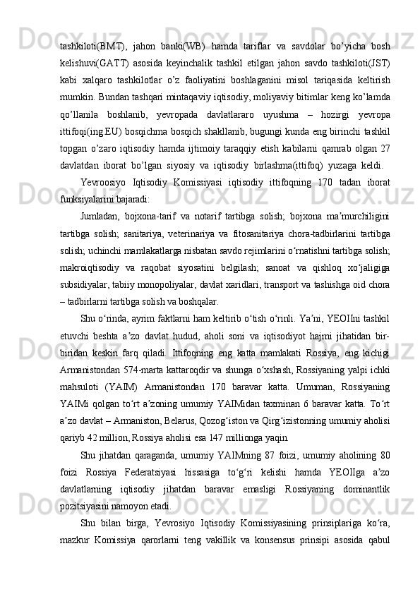 tashkiloti(BMT),   jahon   banki(WB)   hamda   tariflar   va   savdolar   bo’yicha   bosh
kelishuvi(GATT)   asosida   keyinchalik   tashkil   etilgan   jahon   savdo   tashkiloti(JST)
kabi   xalqaro   tashkilotlar   o’z   faoliyatini   boshlaganini   misol   tariqasida   keltirish
mumkin.   Bundan   tashqari   mintaqaviy   iqtisodiy,   moliyaviy   bitimlar   keng   ko’lamda
qo’llanila   boshlanib,   yevropada   davlatlararo   uyushma   –   hozirgi   yevropa
ittifoqi(ing.EU) bosqichma bosqich shakllanib, bugungi kunda eng birinchi   tashkil
topgan   o’zaro   iqtisodiy   hamda   ijtimoiy   taraqqiy   etish   kabilarni   qamrab   olgan 27
davlatdan   iborat   bo’lgan   siyosiy   va   iqtisodiy   birlashma(ittifoq)   yuzaga   keldi.
Yevroosiyo   Iqtisodiy   Komissiyasi   iqtisodiy   ittifoqning   170   tadan   iborat
funksiyalarini bajaradi:
Jumladan,   bojxona-tarif   va   notarif   tartibga   solish;   bojxona   ma murchiliginiʼ
tartibga   solish;   sanitariya,   veterinariya   va   fitosanitariya   chora-tadbirlarini   tartibga
solish; uchinchi mamlakatlarga nisbatan savdo rejimlarini o rnatishni tartibga solish;	
ʻ
makroiqtisodiy   va   raqobat   siyosatini   belgilash;   sanoat   va   qishloq   xo jaligiga	
ʻ
subsidiyalar, tabiiy monopoliyalar, davlat xaridlari, transport va tashishga oid chora
– tadbirlarni tartibga solish va boshqalar.
Shu o rinda, ayrim faktlarni ham keltirib o tish o rinli. Ya ni, YEOIIni tashkil	
ʻ ʻ ʻ ʼ
etuvchi   beshta   a zo   davlat   hudud,   aholi   soni   va   iqtisodiyot   hajmi   jihatidan   bir-	
ʼ
biridan   keskin   farq   qiladi.   Ittifoqning   eng   katta   mamlakati   Rossiya,   eng   kichigi
Armanistondan 574-marta kattaroqdir va shunga o xshash, Rossiyaning yalpi ichki	
ʻ
mahsuloti   (YAIM)   Armanistondan   170   baravar   katta.   Umuman,   Rossiyaning
YAIMi   qolgan   to rt   a zoning   umumiy   YAIMidan   taxminan   6   baravar   katta.   To rt	
ʻ ʼ ʻ
a zo davlat – Armaniston, Belarus, Qozog iston va Qirg izistonning umumiy aholisi	
ʼ ʻ ʻ
qariyb 42 million, Rossiya aholisi esa 147 millionga yaqin.
Shu   jihatdan   qaraganda,   umumiy   YAIMning   87   foizi,   umumiy   aholining   80
foizi   Rossiya   Federatsiyasi   hissasiga   to g ri   kelishi   hamda   YEOIIga   a zo	
ʻ ʻ ʼ
davlatlarning   iqtisodiy   jihatdan   baravar   emasligi   Rossiyaning   dominantlik
pozitsiyasini namoyon etadi.
Shu   bilan   birga,   Yevrosiyo   Iqtisodiy   Komissiyasining   prinsiplariga   ko ra,	
ʻ
mazkur   Komissiya   qarorlarni   teng   vakillik   va   konsensus   prinsipi   asosida   qabul 