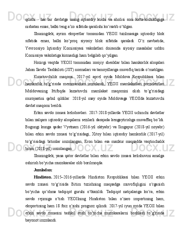 qilishi   -   har   bir   davlatga   uning   iqtisodiy   kuchi   va   aholisi   soni   katta-kichikligiga
nisbatan emas, balki teng a zo sifatida qaralishi ko rsatib o tilgan.ʼ ʻ ʻ
Shuningdek,   ayrim   ekspertlar   tomonidan   YEOII   tuzilmasiga   iqtisodiy   blok
sifatida   emas,   balki   ko proq   siyosiy   blok   sifatida   qaraladi.   O z   navbatida,
ʻ ʻ
Yevroosiyo   Iqtisodiy   Komissiyasi   vakolatlari   doirasida   siyosiy   masalalar   ushbu
Komissiya vakolatiga kirmasligi ham belgilab qo yilgan.	
ʻ
Hozirgi   vaqtda   YEOII   tomonidan   xorijiy   sheriklar   bilan   hamkorlik   aloqalari
Jahon Savdo Tashkiloti (JST) normalari va tamoyillariga muvofiq tarzda o rnatilgan.	
ʻ
Kuzatuvchilik   maqomi.   2017-yil   aprel   oyida   Moldova   Respublikasi   bilan
hamkorlik   to g risida   memorandum   imzolandi,   YEOII   mamlakatlari   prezidentlari	
ʻ ʻ
Moldovaning   Ittifoqda   kuzatuvchi   mamlakat   maqomini   olish   to g risidagi	
ʻ ʻ
murojaatini   qabul   qildilar.   2018-yil   may   oyida   Moldovaga   YEOIIda   kuzatuvchi
davlat maqomi berildi.
Erkin savdo zonasi  kelishuvlari. 2017-2018-yillarda YEOII uchinchi davlatlar
bilan xalqaro iqtisodiy aloqalarni sezilarli darajada kengaytirishga muvaffaq bo ldi.	
ʻ
Bugungi   kunga   qadar   Vyetnam   (2016-yil   oktyabr)   va   Singapur   (2018-yil   noyabr)
bilan   erkin   savdo   zonasi   to g risidagi,   Xitoy   bilan   iqtisodiy   hamkorlik   (2017-yil)	
ʻ ʻ
to g risidagi   bitimlar   imzolangan,   Eron   bilan   esa   mazkur   maqsadda   vaqtinchalik	
ʻ ʻ
bitim (2018-yil) imzolangan.
Shuningdek, yana qator davlatlar bilan erkin savdo zonasi  kelishuvini amalga
oshirish bo yicha muzokaralar olib borilmoqda.	
ʻ
Jumladan:
Hindiston.   2015–2016-yillarda   Hindiston   Respublikasi   bilan   YEOII   erkin
savdo   zonasi   to g risida   Bitim   tuzishning   maqsadga   muvofiqligini   o rganish	
ʻ ʻ ʻ
bo yicha   qo shma   tadqiqot   guruhi   o tkazildi.   Tadqiqot   natijalariga   ko ra,   erkin	
ʻ ʻ ʻ ʻ
savdo   rejimiga   o tish   YEOIIning   Hindiston   bilan   o zaro   importining   ham,	
ʻ ʻ
eksportining ham 18 foiz o sishi prognoz qilindi. 2017-yil iyun oyida YEOII bilan	
ʻ
erkin   savdo   zonasini   tashkil   etish   bo yicha   muzokaralarni   boshlash   to g risida	
ʻ ʻ ʻ
bayonot imzolandi. 