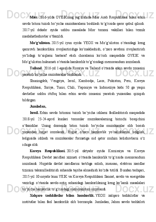 Misr.   2016-yilda OYEIKning yig ilishida Misr  Arab Respublikasi  bilan erkinʻ
savdo bitimi tuzish bo yicha muzokaralarni boshlash to g risida qaror qabul qilindi.	
ʻ ʻ ʻ
2017-yil   dekabr   oyida   ushbu   masalada   Misr   tomoni   vakillari   bilan   texnik
maslahatlashuvlar o tkazildi.	
ʻ
Mo g uliston.	
ʻ ʻ   2015-yil   iyun   oyida   YEOII   va   Mo g uliston   o rtasidagi   keng	ʻ ʻ ʻ
qamrovli   hamkorlikni   rivojlantirishga   ko maklashish,   o zaro   savdoni   rivojlantirish	
ʻ ʻ
yo lidagi   to siqlarni   bartaraf   etish   choralarini   ko rish   maqsadida   OYEIK   va	
ʻ ʻ ʻ
Mo g uliston hukumati o rtasida hamkorlik to g risidagi memorandum imzolandi.
ʻ ʻ ʻ ʻ ʻ
Tailand.   2016-yil 1-aprelida Rossiya va Tailand o rtasida erkin savdo zonasini	
ʻ
yaratish bo yicha muzokaralar boshlandi.	
ʻ
Shuningdek,   Vengriya,   Isroil,   Kambodja,   Laos,   Pokiston,   Peru,   Koreya
Respublikasi,   Suriya,   Tunis,   Chili,   Yaponiya   va   Indoneziya   kabi   50   ga   yaqin
davlatlar   ushbu   ittifoq   bilan   erkin   savdo   zonasini   yaratish   yuzasidan   qiziqish
bildirgan.
Jumladan,
Isroil.   Erkin   savdo   bitimini   tuzish   bo yicha   ishlarni   faollashtirish   maqsadida	
ʻ
2018-yil   23-24-aprel   kunlari   tomonlar   muzokaralarning   birinchi   bosqichini
o tkazdilar.   Uning   doirasida   bitim   tuzish   bo yicha   muzokaralar   olib   borish	
ʻ ʻ
yuzasidan   hujjat   imzolandi.   Hujjat   o zaro   hamkorlik   yo nalishlarini   belgilab,	
ʻ ʻ
kelgusida   ishlash   va   muzokaralar   formatiga   oid   qator   muhim   kelishuvlarni   o z	
ʻ
ichiga oldi.
Koreya   Respublikasi.   2015-yil   oktyabr   oyida   Komissiya   va   Koreya
Respublikasi  Davlat xaridlari xizmati o rtasida hamkorlik to g risida memorandum	
ʻ ʻ ʻ
imzolandi.   Hujjatda   davlat   xaridlarini   tartibga   solish,   xususan,   elektron   xaridlar
tizimini takomillashtirish sohasida tajriba almashish ko zda tutildi. Bundan tashqari,	
ʻ
2015-yil 30-noyabr kuni YEIK va Koreya Respublikasi Sanoat, savdo va energetika
vazirligi   o rtasida   savdo-sotiq   sohasidagi   hamkorlikning   keng   ko lamli   masalalari	
ʻ ʻ
bo yicha hamkorlik to g risidagi memorandum imzolandi.	
ʻ ʻ ʻ
Xalqaro   tashkilotlar   bilan   hamkorlik.   YEOII   xalqaro   tashkilotlar   va
institutlar   bilan   faol   hamkorlik   olib   bormoqda.   Jumladan,   Jahon   savdo   tashkiloti 