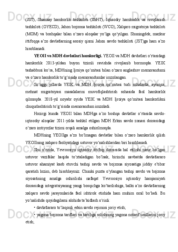 (JST),   Shanxay   hamkorlik   tashkiloti   (ShHT),   Iqtisodiy   hamkorlik   va   rivojlanish
tashkiloti (OYECD), Jahon bojxona tashkiloti (WCO), Xalqaro migratsiya tashkiloti
(MOM)   va   boshqalar   bilan   o zaro   aloqalar   yo lga   qo yilgan.   Shuningdek,   mazkurʻ ʻ ʻ
ittifoqqa   a zo   davlatlarning   asosiy   qismi   Jahon   savdo   tashkiloti   (JST)ga   ham   a zo	
ʼ ʼ
hisoblanadi.
YEOII va MDH davlatlari hamkorligi.   YEOII va MDH davlatlari o rtasidagi	
ʻ
hamkorlik   2013-yildan   buyon   tizimli   ravishda   rivojlanib   bormoqda.   YEIK
tashabbusi ko ra, MDHning Ijroiya qo mitasi bilan o zaro anglashuv memorandumi	
ʻ ʻ ʻ
va o zaro hamkorlik to g risida memorandumlar imzolangan.	
ʻ ʻ ʻ
So nggi   yillarda   YEIK   va   MDH   Ijroiya   qo mitasi   turli   sohalarda,   ayniqsa,	
ʻ ʻ
mehnat   migratsiyasi   masalalarini   muvofiqlashtirish   sohasida   faol   hamkorlik
qilmoqda.   2018-yil   noyabr   oyida   YEIK   va   MDH   Ijroiya   qo mitasi   hamkorlikni	
ʻ
chuqurlashtirish to g risida memorandum imzoladi.	
ʻ ʻ
Hozirgi   kunda   YEOII   bilan   MDHga   a zo   boshqa   davlatlar   o rtasida   savdo-	
ʼ ʻ
iqtisodiy   aloqalar   2011-yilda   tashkil   etilgan   MDH   Erkin   savdo   zonasi   doirasidagi
o zaro imtiyozlar tizimi orqali amalga oshirilmoqda.	
ʻ
MDHning   YEOIIga   a zo   bo lmagan   davlatlar   bilan   o zaro   hamkorlik   qilish	
ʼ ʻ ʻ
YEOIIning xalqaro faoliyatidagi ustuvor yo nalishlaridan biri hisoblanadi.	
ʻ
Shu   o rinda,   Yevroosiyo   iqtisodiy   ittifoqi   doirasida   hal   etilishi   zarur   bo lgan	
ʻ ʻ
ustuvor   vazifalar   haqida   to xtaladigan   bo lsak,   birinchi   navbatda   davlatlararo	
ʻ ʻ
ustuvor   ahamiyat   kasb   etuvchi   tashqi   savdo   va   bojxona   siyosatiga   jiddiy   e tibor	
ʼ
qaratish lozim, deb hisoblaymiz. Chunki puxta o ylangan tashqi  savdo  va bojxona	
ʻ
siyosatining   amalga   oshirilishi   nafaqat   Yevroosiyo   iqtisodiy   hamjamiyati
doirasidagi integratsiyaning yangi bosqichga ko tarilishiga, balki a zo davlatlarning
ʻ ʼ
xalqaro   savdo   jarayonlarida   faol   ishtirok   etishida   ham   muhim   omil   bo ladi.   Bu	
ʻ
yo nalishda quyidagilarni alohida ta kidlash o rinli:	
ʻ ʼ ʻ
• davlatlararo to laqonli erkin savdo rejimini joriy etish;	
ʻ
• yagona bojxona tariflari va tartibga solishning yagona notarif usullarini joriy
etish; 