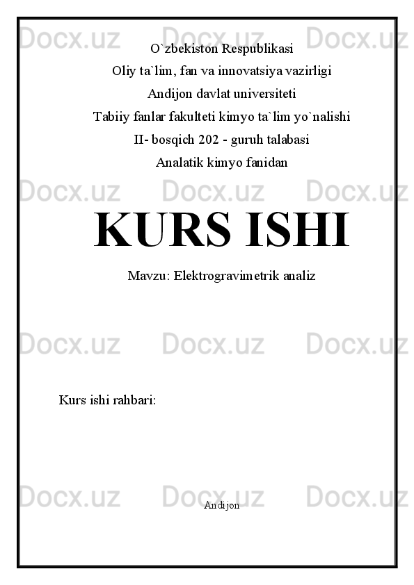 O`zbekiston Respublikasi
Oliy ta`lim, fan va innovatsiya vazirligi
Andijon davlat universiteti 
Tabiiy fanlar fakulteti kimyo ta`lim yo`nalishi 
II- bosqich 202 - guruh talabasi
Analatik kimyo fanidan 
KURS ISHI
Mavzu:    Elektrogravimetrik analiz
Kurs ishi rahbari:                             
Andijon 