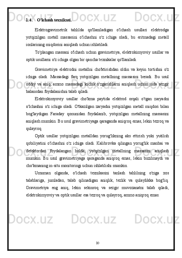 1.4. O'lchash texnikasi.
Elektrogravimetrik   tahlilda   qo'llaniladigan   o'lchash   usullari   elektrodga
yotqizilgan   metall   massasini   o'lchashni   o'z   ichiga   oladi,   bu   eritmadagi   metall
ionlarining miqdorini aniqlash uchun ishlatiladi.
To'plangan massani  o'lchash uchun gravimetriya, elektrokimyoviy usullar  va
optik usullarni o'z ichiga olgan bir qancha texnikalar qo'llaniladi.
Gravimetriya   elektrodni   metallni   cho'ktirishdan   oldin   va   keyin   tortishni   o'z
ichiga   oladi.   Massadagi   farq   yotqizilgan   metallning   massasini   beradi.   Bu   usul
oddiy   va   aniq,   ammo   massadagi   kichik   o'zgarishlarni   aniqlash   uchun   juda   sezgir
balansdan foydalanishni talab qiladi.
Elektrokimyoviy   usullar   cho'kma   paytida   elektrod   orqali   o'tgan   zaryadni
o'lchashni   o'z   ichiga   oladi.   O'tkazilgan   zaryadni   yotqizilgan   metall   miqdori   bilan
bog'laydigan   Faraday   qonunidan   foydalanib,   yotqizilgan   metallning   massasini
aniqlash mumkin. Bu usul gravimetriyaga qaraganda aniqroq emas, lekin tezroq va
qulayroq.
Optik   usullar   yotqizilgan   metalldan   yorug'likning   aks   ettirish   yoki   yutilish
qobiliyatini   o'lchashni   o'z   ichiga   oladi.   Kalibrovka   qilingan   yorug'lik   manbai   va
detektordan   foydalangan   holda,   yotqizilgan   metallning   massasini   aniqlash
mumkin.   Bu   usul   gravimetriyaga   qaraganda   aniqroq   emas,   lekin   buzilmaydi   va
cho'kmaning in-situ monitoringi uchun ishlatilishi mumkin.
Umuman   olganda,   o'lchash   texnikasini   tanlash   tahlilning   o'ziga   xos
talablariga,   jumladan,   talab   qilinadigan   aniqlik,   tezlik   va   qulaylikka   bog'liq.
Gravimetriya   eng   aniq,   lekin   sekinroq   va   sezgir   muvozanatni   talab   qiladi,
elektrokimyoviy va optik usullar esa tezroq va qulayroq, ammo aniqroq emas.
10