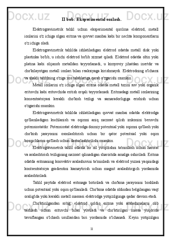 II bob: Eksperimental sozlash.
Elektrogravimetrik   tahlil   uchun   eksperimental   qurilma   elektrod,   metall
ionlarini o'z ichiga olgan eritma va quvvat manbai kabi bir nechta komponentlarni
o'z ichiga oladi.
Elektrogravimetrik   tahlilda   ishlatiladigan   elektrod   odatda   metall   disk   yoki
plastinka  bo'lib,  u  ishchi   elektrod  bo'lib  xizmat   qiladi.  Elektrod  odatda  oltin  yoki
platina   kabi   olijanob   metalldan   tayyorlanadi,   u   kimyoviy   jihatdan   inertdir   va
cho'kilayotgan   metall   ionlari   bilan   reaksiyaga   kirishmaydi.   Elektrodning   o'lchami
va shakli tahlilning o'ziga xos talablariga qarab o'zgarishi mumkin.
Metall ionlarini o'z ichiga olgan eritma odatda metall tuzini suv yoki organik
erituvchi kabi erituvchida eritish orqali tayyorlanadi. Eritmadagi metall ionlarining
konsentratsiyasi   kerakli   cho'kish   tezligi   va   samaradorligiga   erishish   uchun
o'zgarishi mumkin.
Elektrogravimetrik   tahlilda   ishlatiladigan   quvvat   manbai   odatda   elektrodga
qo'llaniladigan   kuchlanish   va   oqimni   aniq   nazorat   qilish   imkonini   beruvchi
potensiostatdir. Potensiostat elektrodga doimiy potentsial yoki oqimni qo'llash yoki
cho'kish   jarayonini   osonlashtirish   uchun   bir   qator   potentsial   yoki   oqim
bosqichlarini qo'llash uchun dasturlashtirilishi mumkin.
Elektrogravimetrik   tahlil   odatda   bir   xil   yotqizishni   ta'minlash   uchun   harorat
va aralashtirish tezligining nazorat qilinadigan sharoitida amalga oshiriladi. Eritma
odatda eritmaning konvektiv aralashuvini ta'minlash va elektrod yuzasi yaqinidagi
kontsentratsiya   gradientini   kamaytirish   uchun   magnit   aralashtirgich   yordamida
aralashtiriladi.
Tahlil   paytida   elektrod   eritmaga   botiriladi   va   cho'kma   jarayonini   boshlash
uchun potentsial yoki oqim qo'llaniladi. Cho'kma odatda oldindan belgilangan vaqt
oralig'ida yoki kerakli metall massasi elektrodga yotqizilgunga qadar davom etadi.
Cho'ktirilgandan   so'ng,   elektrod   qoldiq   eritma   yoki   aralashmalarni   olib
tashlash   uchun   erituvchi   bilan   yuviladi   va   cho'ktirilgan   massa   yuqorida
tavsiflangan   o'lchash   usullaridan   biri   yordamida   o'lchanadi.   Keyin   yotqizilgan
11 