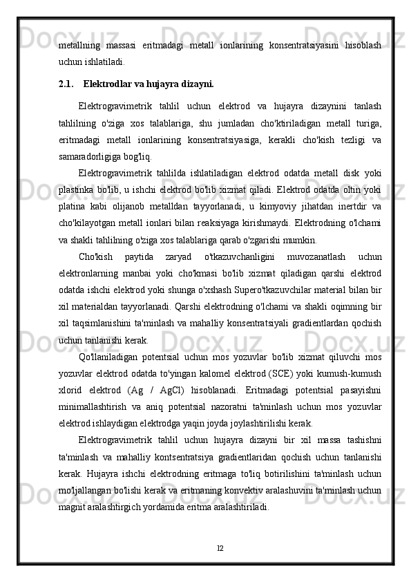 metallning   massasi   eritmadagi   metall   ionlarining   konsentratsiyasini   hisoblash
uchun ishlatiladi.
2.1. Elektrodlar va hujayra dizayni.
Elektrogravimetrik   tahlil   uchun   elektrod   va   hujayra   dizaynini   tanlash
tahlilning   o'ziga   xos   talablariga,   shu   jumladan   cho'ktiriladigan   metall   turiga,
eritmadagi   metall   ionlarining   konsentratsiyasiga,   kerakli   cho'kish   tezligi   va
samaradorligiga bog'liq.
Elektrogravimetrik   tahlilda   ishlatiladigan   elektrod   odatda   metall   disk   yoki
plastinka  bo'lib,  u  ishchi   elektrod  bo'lib  xizmat   qiladi.  Elektrod  odatda  oltin  yoki
platina   kabi   olijanob   metalldan   tayyorlanadi,   u   kimyoviy   jihatdan   inertdir   va
cho'kilayotgan   metall   ionlari   bilan   reaksiyaga   kirishmaydi.   Elektrodning   o'lchami
va shakli tahlilning o'ziga xos talablariga qarab o'zgarishi mumkin.
Cho'kish   paytida   zaryad   o'tkazuvchanligini   muvozanatlash   uchun
elektronlarning   manbai   yoki   cho'kmasi   bo'lib   xizmat   qiladigan   qarshi   elektrod
odatda ishchi elektrod yoki shunga o'xshash Supero'tkazuvchilar material bilan bir
xil materialdan tayyorlanadi. Qarshi elektrodning o'lchami va shakli oqimning bir
xil   taqsimlanishini  ta'minlash  va  mahalliy  konsentratsiyali   gradientlardan   qochish
uchun tanlanishi kerak.
Qo'llaniladigan   potentsial   uchun   mos   yozuvlar   bo'lib   xizmat   qiluvchi   mos
yozuvlar   elektrod  odatda   to'yingan  kalomel   elektrod  (SCE)   yoki   kumush-kumush
xlorid   elektrod   (Ag   /   AgCl)   hisoblanadi.   Eritmadagi   potentsial   pasayishni
minimallashtirish   va   aniq   potentsial   nazoratni   ta'minlash   uchun   mos   yozuvlar
elektrod ishlaydigan elektrodga yaqin joyda joylashtirilishi kerak.
Elektrogravimetrik   tahlil   uchun   hujayra   dizayni   bir   xil   massa   tashishni
ta'minlash   va   mahalliy   kontsentratsiya   gradientlaridan   qochish   uchun   tanlanishi
kerak.   Hujayra   ishchi   elektrodning   eritmaga   to'liq   botirilishini   ta'minlash   uchun
mo'ljallangan bo'lishi kerak va eritmaning konvektiv aralashuvini ta'minlash uchun
magnit aralashtirgich yordamida eritma aralashtiriladi.
12 