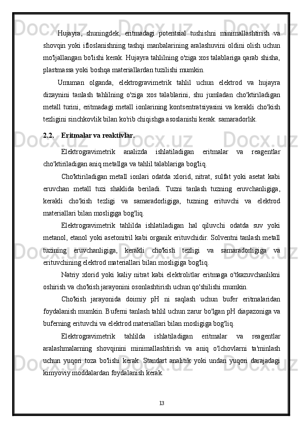 Hujayra,   shuningdek,   eritmadagi   potentsial   tushishni   minimallashtirish   va
shovqin yoki  ifloslanishning tashqi  manbalarining aralashuvini  oldini olish uchun
mo'ljallangan bo'lishi kerak. Hujayra tahlilning o'ziga xos talablariga qarab shisha,
plastmassa yoki boshqa materiallardan tuzilishi mumkin.
Umuman   olganda,   elektrogravimetrik   tahlil   uchun   elektrod   va   hujayra
dizaynini   tanlash   tahlilning   o'ziga   xos   talablarini,   shu   jumladan   cho'ktiriladigan
metall  turini, eritmadagi  metall  ionlarining kontsentratsiyasini  va  kerakli  cho'kish
tezligini sinchkovlik bilan ko'rib chiqishga asoslanishi kerak. samaradorlik.
2.2. Eritmalar va reaktivlar.
Elektrogravimetrik   analizda   ishlatiladigan   eritmalar   va   reagentlar
cho'ktiriladigan aniq metallga va tahlil talablariga bog'liq.
Cho'ktiriladigan   metall   ionlari   odatda   xlorid,   nitrat,   sulfat   yoki   asetat   kabi
eruvchan   metall   tuzi   shaklida   beriladi.   Tuzni   tanlash   tuzning   eruvchanligiga,
kerakli   cho'kish   tezligi   va   samaradorligiga,   tuzning   erituvchi   va   elektrod
materiallari bilan mosligiga bog'liq.
Elektrogravimetrik   tahlilda   ishlatiladigan   hal   qiluvchi   odatda   suv   yoki
metanol, etanol yoki asetonitril kabi organik erituvchidir. Solventni tanlash metall
tuzining   eruvchanligiga,   kerakli   cho'kish   tezligi   va   samaradorligiga   va
erituvchining elektrod materiallari bilan mosligiga bog'liq.
Natriy   xlorid   yoki   kaliy   nitrat   kabi   elektrolitlar   eritmaga   o'tkazuvchanlikni
oshirish va cho'kish jarayonini osonlashtirish uchun qo'shilishi mumkin.
Cho'kish   jarayonida   doimiy   pH   ni   saqlash   uchun   bufer   eritmalaridan
foydalanish mumkin. Buferni tanlash tahlil uchun zarur bo'lgan pH diapazoniga va
buferning erituvchi va elektrod materiallari bilan mosligiga bog'liq.
Elektrogravimetrik   tahlilda   ishlatiladigan   eritmalar   va   reagentlar
aralashmalarning   shovqinini   minimallashtirish   va   aniq   o'lchovlarni   ta'minlash
uchun   yuqori   toza   bo'lishi   kerak.   Standart   analitik   yoki   undan   yuqori   darajadagi
kimyoviy moddalardan foydalanish kerak.
13 