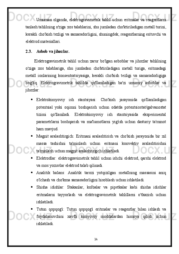 Umuman olganda,  elektrogravimetrik  tahlil   uchun  eritmalar  va  reagentlarni
tanlash tahlilning o'ziga xos talablarini, shu jumladan cho'ktiriladigan metall turini,
kerakli cho'kish tezligi va samaradorligini, shuningdek, reagentlarning erituvchi va
elektrod materiallari.
2.3. Asbob va jihozlar.
Elektrogravimetrik   tahlil   uchun   zarur   bo'lgan   asboblar   va   jihozlar   tahlilning
o'ziga   xos   talablariga,   shu   jumladan   cho'ktiriladigan   metall   turiga,   eritmadagi
metall   ionlarining   konsentratsiyasiga,   kerakli   cho'kish   tezligi   va   samaradorligiga
bog'liq.   Elektrogravimetrik   tahlilda   qo'llaniladigan   ba'zi   umumiy   asboblar   va
jihozlar:
 Elektrokimyoviy   ish   stantsiyasi:   Cho'kish   jarayonida   qo'llaniladigan
potentsial   yoki   oqimni   boshqarish   uchun   odatda   potentsiostat/galvanostat
tizimi   qo'llaniladi.   Elektrokimyoviy   ish   stantsiyasida   eksperimental
parametrlarni   boshqarish   va   ma'lumotlarni   yig'ish   uchun   dasturiy   ta'minot
ham mavjud.
 Magnit   aralashtirgich:   Eritmani   aralashtirish   va   cho'kish   jarayonida   bir   xil
massa   tashishni   ta'minlash   uchun   eritmani   konvektiv   aralashtirishni
ta'minlash uchun magnit aralashtirgich ishlatiladi.
 Elektrodlar:   elektrogravimetrik tahlil   uchun ishchi  elektrod,  qarshi  elektrod
va mos yozuvlar elektrod talab qilinadi.
 Analitik   balans:   Analitik   tarozi   yotqizilgan   metallning   massasini   aniq
o'lchash va cho'kma samaradorligini hisoblash uchun ishlatiladi.
 Shisha   idishlar:   Stakanlar,   kolbalar   va   pipetkalar   kabi   shisha   idishlar
eritmalarni   tayyorlash   va   elektrogravimetrik   tahlillarni   o'tkazish   uchun
ishlatiladi.
 Tutun   qopqog'i:   Tutun   qopqog'i   eritmalar   va   reagentlar   bilan   ishlash   va
foydalanuvchini   xavfli   kimyoviy   moddalardan   himoya   qilish   uchun
ishlatiladi.
14 