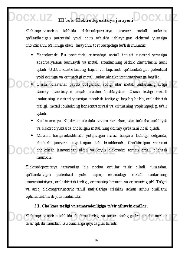 III bob: Elektrodepozitsiya jarayoni.
Elektrogravimetrik   tahlilda   elektrodepozitsiya   jarayoni   metall   ionlarini
qo'llaniladigan   potentsial   yoki   oqim   ta'sirida   ishlaydigan   elektrod   yuzasiga
cho'ktirishni o'z ichiga oladi. Jarayonni to'rt bosqichga bo'lish mumkin:
 Yadrolanish:   Bu   bosqichda   eritmadagi   metall   ionlari   elektrod   yuzasiga
adsorbsiyalana   boshlaydi   va   metall   atomlarining   kichik   klasterlarini   hosil
qiladi.   Ushbu   klasterlarning   hajmi   va   taqsimoti   qo'llaniladigan   potentsial
yoki oqimga va eritmadagi metall ionlarining kontsentratsiyasiga bog'liq.
 O'sish:   Klasterlar   paydo   bo'lgandan   so'ng,   ular   metall   ionlarining   sirtga
doimiy   adsorbsiyasi   orqali   o'sishni   boshlaydilar.   O'sish   tezligi   metall
ionlarining   elektrod   yuzasiga   tarqalish   tezligiga   bog'liq   bo'lib,   aralashtirish
tezligi, metall ionlarining konsentratsiyasi va eritmaning yopishqoqligi ta'sir
qiladi.
 Koalessensiya:  Klasterlar o'sishda  davom  etar  ekan, ular  birlasha  boshlaydi
va elektrod yuzasida cho'kilgan metallning doimiy qatlamini hosil qiladi.
 Massani   barqarorlashtirish:   yotqizilgan   massa   barqaror   holatga   kelganda,
cho'kish   jarayoni   tugallangan   deb   hisoblanadi.   Cho'ktirilgan   massani
cho'ktirish   jarayonidan   oldin   va   keyin   elektrodni   tortish   orqali   o'lchash
mumkin.
Elektrodepozitsiya   jarayoniga   bir   nechta   omillar   ta'sir   qiladi,   jumladan,
qo'llaniladigan   potentsial   yoki   oqim,   eritmadagi   metall   ionlarining
konsentratsiyasi, aralashtirish tezligi, eritmaning harorati va eritmaning pH. To'g'ri
va   aniq   elektrogravimetrik   tahlil   natijalariga   erishish   uchun   ushbu   omillarni
optimallashtirish juda muhimdir.
3.1. Cho'kma tezligi va samaradorligiga ta'sir qiluvchi omillar.
Elektrogravimetrik tahlilda cho'kma tezligi va samaradorligiga bir  qancha omillar
ta'sir qilishi mumkin. Bu omillarga quyidagilar kiradi:
16