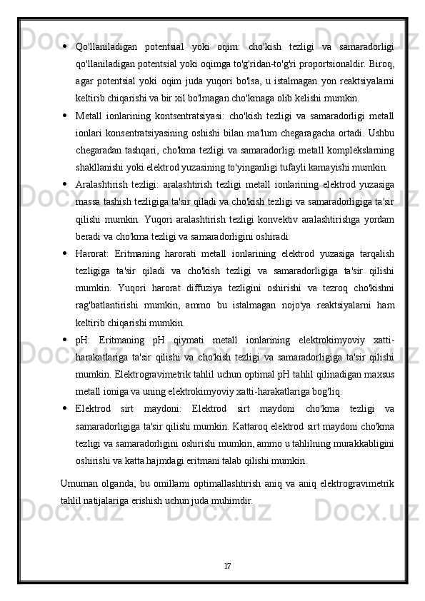  Qo'llaniladigan   potentsial   yoki   oqim:   cho'kish   tezligi   va   samaradorligi
qo'llaniladigan potentsial yoki oqimga to'g'ridan-to'g'ri proportsionaldir. Biroq,
agar   potentsial   yoki   oqim   juda   yuqori   bo'lsa,   u   istalmagan   yon   reaktsiyalarni
keltirib chiqarishi va bir xil bo'lmagan cho'kmaga olib kelishi mumkin.
 Metall   ionlarining   kontsentratsiyasi:   cho'kish   tezligi   va   samaradorligi   metall
ionlari   konsentratsiyasining   oshishi   bilan   ma'lum   chegaragacha   ortadi.   Ushbu
chegaradan tashqari, cho'kma tezligi va samaradorligi metall komplekslarning
shakllanishi yoki elektrod yuzasining to'yinganligi tufayli kamayishi mumkin.
 Aralashtirish   tezligi:   aralashtirish   tezligi   metall   ionlarining   elektrod   yuzasiga
massa tashish tezligiga ta'sir qiladi va cho'kish tezligi va samaradorligiga ta'sir
qilishi   mumkin.   Yuqori   aralashtirish   tezligi   konvektiv   aralashtirishga   yordam
beradi va cho'kma tezligi va samaradorligini oshiradi.
 Harorat:   Eritmaning   harorati   metall   ionlarining   elektrod   yuzasiga   tarqalish
tezligiga   ta'sir   qiladi   va   cho'kish   tezligi   va   samaradorligiga   ta'sir   qilishi
mumkin.   Yuqori   harorat   diffuziya   tezligini   oshirishi   va   tezroq   cho'kishni
rag'batlantirishi   mumkin,   ammo   bu   istalmagan   nojo'ya   reaktsiyalarni   ham
keltirib chiqarishi mumkin.
 pH:   Eritmaning   pH   qiymati   metall   ionlarining   elektrokimyoviy   xatti-
harakatlariga   ta'sir   qilishi   va   cho'kish   tezligi   va   samaradorligiga   ta'sir   qilishi
mumkin. Elektrogravimetrik tahlil uchun optimal pH tahlil qilinadigan maxsus
metall ioniga va uning elektrokimyoviy xatti-harakatlariga bog'liq.
 Elektrod   sirt   maydoni:   Elektrod   sirt   maydoni   cho'kma   tezligi   va
samaradorligiga ta'sir qilishi mumkin. Kattaroq elektrod sirt maydoni cho'kma
tezligi va samaradorligini oshirishi mumkin, ammo u tahlilning murakkabligini
oshirishi va katta hajmdagi eritmani talab qilishi mumkin.
Umuman   olganda,   bu   omillarni   optimallashtirish   aniq   va   aniq   elektrogravimetrik
tahlil natijalariga erishish uchun juda muhimdir.
17 