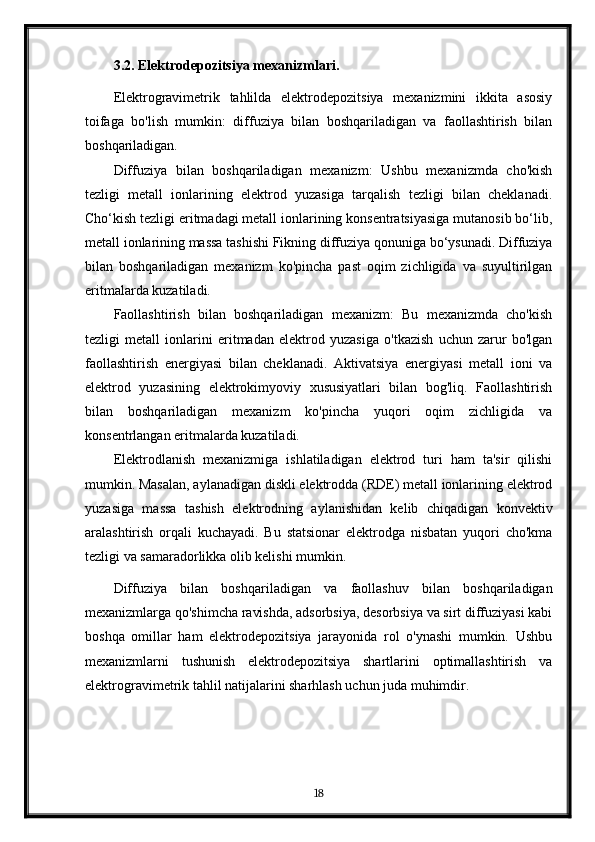 3.2. Elektrodepozitsiya mexanizmlari.
Elektrogravimetrik   tahlilda   elektrodepozitsiya   mexanizmini   ikkita   asosiy
toifaga   bo'lish   mumkin:   diffuziya   bilan   boshqariladigan   va   faollashtirish   bilan
boshqariladigan.
Diffuziya   bilan   boshqariladigan   mexanizm:   Ushbu   mexanizmda   cho'kish
tezligi   metall   ionlarining   elektrod   yuzasiga   tarqalish   tezligi   bilan   cheklanadi.
Cho‘kish tezligi eritmadagi metall ionlarining konsentratsiyasiga mutanosib bo‘lib,
metall ionlarining massa tashishi Fikning diffuziya qonuniga bo‘ysunadi. Diffuziya
bilan   boshqariladigan   mexanizm   ko'pincha   past   oqim   zichligida   va   suyultirilgan
eritmalarda kuzatiladi.
Faollashtirish   bilan   boshqariladigan   mexanizm:   Bu   mexanizmda   cho'kish
tezligi   metall   ionlarini   eritmadan   elektrod   yuzasiga   o'tkazish   uchun   zarur   bo'lgan
faollashtirish   energiyasi   bilan   cheklanadi.   Aktivatsiya   energiyasi   metall   ioni   va
elektrod   yuzasining   elektrokimyoviy   xususiyatlari   bilan   bog'liq.   Faollashtirish
bilan   boshqariladigan   mexanizm   ko'pincha   yuqori   oqim   zichligida   va
konsentrlangan eritmalarda kuzatiladi.
Elektrodlanish   mexanizmiga   ishlatiladigan   elektrod   turi   ham   ta'sir   qilishi
mumkin. Masalan, aylanadigan diskli elektrodda (RDE) metall ionlarining elektrod
yuzasiga   massa   tashish   elektrodning   aylanishidan   kelib   chiqadigan   konvektiv
aralashtirish   orqali   kuchayadi.   Bu   statsionar   elektrodga   nisbatan   yuqori   cho'kma
tezligi va samaradorlikka olib kelishi mumkin.
Diffuziya   bilan   boshqariladigan   va   faollashuv   bilan   boshqariladigan
mexanizmlarga qo'shimcha ravishda, adsorbsiya, desorbsiya va sirt diffuziyasi kabi
boshqa   omillar   ham   elektrodepozitsiya   jarayonida   rol   o'ynashi   mumkin.   Ushbu
mexanizmlarni   tushunish   elektrodepozitsiya   shartlarini   optimallashtirish   va
elektrogravimetrik tahlil natijalarini sharhlash uchun juda muhimdir.
18 