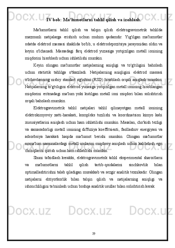 IV bob: Ma’lumotlarni tahlil qilish va izohlash.
Ma'lumotlarni   tahlil   qilish   va   talqin   qilish   elektrogravimetrik   tahlilda
mazmunli   natijalarga   erishish   uchun   muhim   qadamdir.   Yig'ilgan   ma'lumotlar
odatda elektrod massasi  shaklida bo'lib, u elektrodepozitsiya jarayonidan oldin va
keyin   o'lchanadi.   Massadagi   farq   elektrod   yuzasiga   yotqizilgan   metall   ionining
miqdorini hisoblash uchun ishlatilishi mumkin.
Keyin   olingan   ma'lumotlar   natijalarning   aniqligi   va   to'g'riligini   baholash
uchun   statistik   tahlilga   o'tkaziladi.   Natijalarning   aniqligini   elektrod   massasi
o'lchovlarining nisbiy standart  og'ishini  (RSD)  hisoblash  orqali aniqlash mumkin.
Natijalarning to'g'riligini elektrod yuzasiga yotqizilgan metall ionining hisoblangan
miqdorini   eritmadagi   ma'lum   yoki   kutilgan   metall   ioni   miqdori   bilan   solishtirish
orqali baholash mumkin.
Elektrogravimetrik   tahlil   natijalari   tahlil   qilinayotgan   metall   ionining
elektrokimyoviy   xatti-harakati,   kompleks   tuzilishi   va   koordinatsion   kimyo   kabi
xususiyatlarini   aniqlash  uchun  ham  ishlatilishi  mumkin.  Masalan,  cho'kish   tezligi
va   samaradorligi   metall   ionining   diffuziya   koeffitsienti,   faollashuv   energiyasi   va
adsorbsiya   harakati   haqida   ma'lumot   berishi   mumkin.   Olingan   ma'lumotlar
noma'lum namunalardagi metall ionlarini miqdoriy aniqlash uchun kalibrlash egri
chiziqlarini qurish uchun ham ishlatilishi mumkin.
Shuni   ta'kidlash   kerakki,   elektrogravimetrik   tahlil   eksperimental   sharoitlarni
va   ma'lumotlarni   tahlil   qilish   tartib-qoidalarini   sinchkovlik   bilan
optimallashtirishni talab qiladigan murakkab va sezgir analitik texnikadir. Olingan
natijalarni   ehtiyotkorlik   bilan   talqin   qilish   va   natijalarning   aniqligi   va
ishonchliligini ta'minlash uchun boshqa analitik usullar bilan solishtirish kerak.
19 