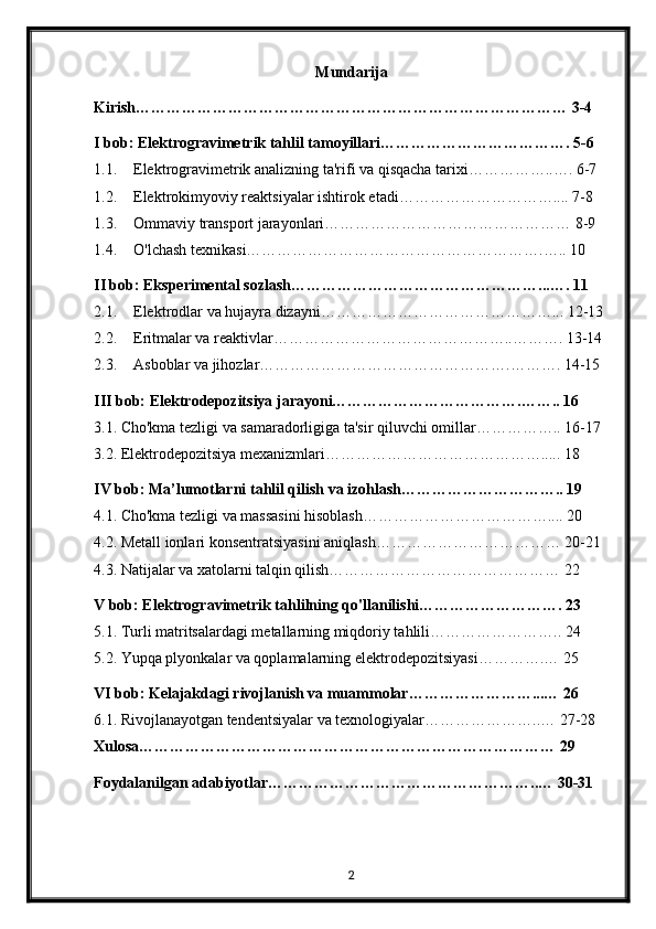 Mundarija
Kirish………………………………………………………………………… 3-4
I bob: Elektrogravimetrik tahlil tamoyillari………………………………. 5-6
1.1. Elektrogravimetrik analizning ta'rifi va qisqacha tarixi……………..…. 6-7
1.2. Elektrokimyoviy reaktsiyalar ishtirok etadi………………………….... 7-8
1.3. Ommaviy transport jarayonlari………………………………………… 8-9
1.4. O'lchash texnikasi………………………………………………….….. 10
II bob: Eksperimental sozlash…………………………………………...…. 11
2.1. Elektrodlar va hujayra dizayni………………………………………... 12-13
2.2. Eritmalar va reaktivlar………………………………………..………. 13-14
2.3. Asboblar va jihozlar………………………………………….………. 14-15
III bob: Elektrodepozitsiya jarayoni……………………………….…….. 16
3.1. Cho'kma tezligi va samaradorligiga ta'sir qiluvchi omillar…………….. 16-17
3.2. Elektrodepozitsiya mexanizmlari……………………………………..... 18
IV bob: Ma’lumotlarni tahlil qilish va izohlash………………………….. 19
4.1. Cho'kma tezligi va massasini hisoblash……………………………….... 20
4.2. Metall ionlari konsentratsiyasini aniqlash……………………………… 20-21
4.3. Natijalar va xatolarni talqin qilish……………………………………… 22
V bob: Elektrogravimetrik tahlilning qo'llanilishi………………………. 23
5.1. Turli matritsalardagi metallarning miqdoriy tahlili…………………….. 24
5.2. Yupqa plyonkalar va qoplamalarning elektrodepozitsiyasi………….… 25
VI bob: Kelajakdagi rivojlanish va muammolar……………………...… 26
6.1. Rivojlanayotgan tendentsiyalar va texnologiyalar…………………..… 27-28
Xulosa……………………………………………………………………… 29
Foydalanilgan adabiyotlar……………………………………………..… 30-31
2 