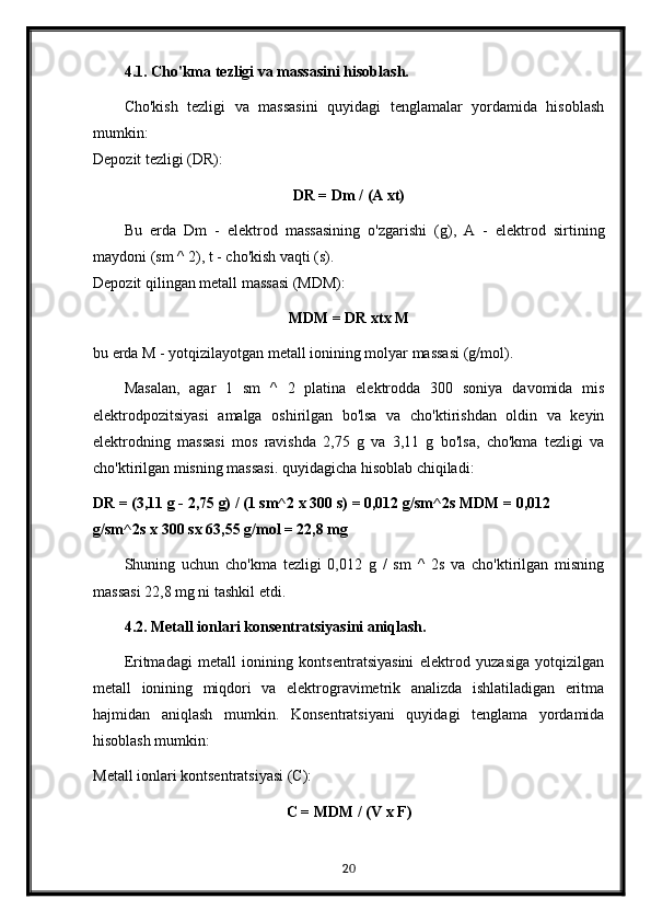 4.1. Cho'kma tezligi va massasini hisoblash.
Cho'kish   tezligi   va   massasini   quyidagi   tenglamalar   yordamida   hisoblash
mumkin:
Depozit tezligi (DR): 
DR = Dm / (A xt)
Bu   erda   Dm   -   elektrod   massasining   o'zgarishi   (g),   A   -   elektrod   sirtining
maydoni (sm ^ 2), t - cho'kish vaqti (s).
Depozit qilingan metall massasi (MDM): 
MDM = DR xtx M
bu erda M - yotqizilayotgan metall ionining molyar massasi (g/mol).
Masalan,   agar   1   sm   ^   2   platina   elektrodda   300   soniya   davomida   mis
elektrodpozitsiyasi   amalga   oshirilgan   bo'lsa   va   cho'ktirishdan   oldin   va   keyin
elektrodning   massasi   mos   ravishda   2,75   g   va   3,11   g   bo'lsa,   cho'kma   tezligi   va
cho'ktirilgan misning massasi. quyidagicha hisoblab chiqiladi:
DR = (3,11 g - 2,75 g) / (1 sm^2 x 300 s) = 0,012 g/sm^2s MDM = 0,012 
g/sm^2s x 300 sx 63,55 g/mol = 22,8 mg
Shuning   uchun   cho'kma   tezligi   0,012   g   /   sm   ^   2s   va   cho'ktirilgan   misning
massasi 22,8 mg ni tashkil etdi.
4.2. Metall ionlari konsentratsiyasini aniqlash.
Eritmadagi   metall   ionining   kontsentratsiyasini   elektrod   yuzasiga   yotqizilgan
metall   ionining   miqdori   va   elektrogravimetrik   analizda   ishlatiladigan   eritma
hajmidan   aniqlash   mumkin.   Konsentratsiyani   quyidagi   tenglama   yordamida
hisoblash mumkin:
Metall ionlari kontsentratsiyasi (C):
C = MDM / (V x F)
20 