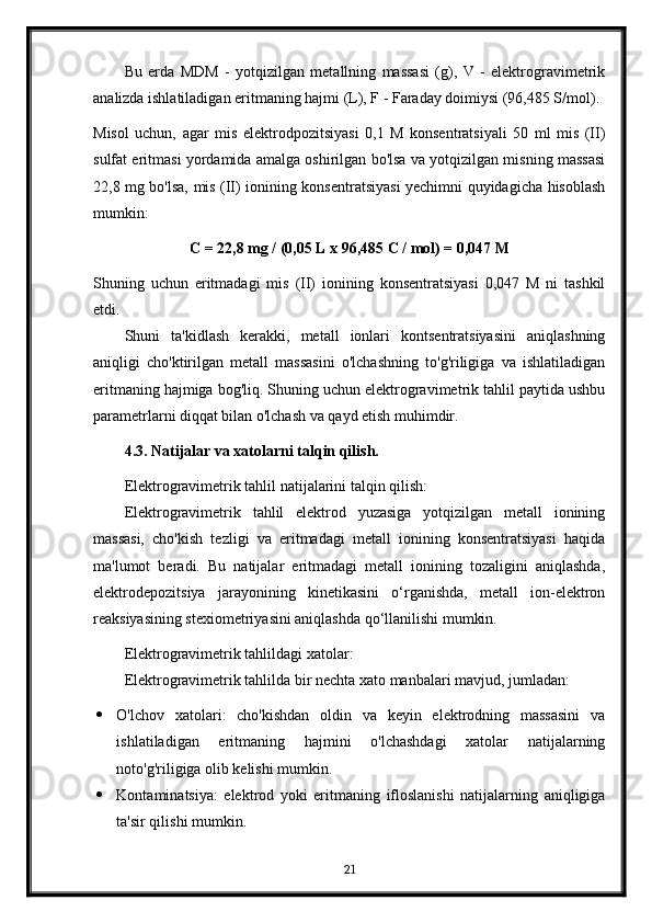 Bu   erda   MDM   -   yotqizilgan   metallning   massasi   (g),   V   -   elektrogravimetrik
analizda ishlatiladigan eritmaning hajmi (L), F - Faraday doimiysi (96,485 S/mol).
Misol   uchun,   agar   mis   elektrodpozitsiyasi   0,1   M   konsentratsiyali   50   ml   mis   (II)
sulfat eritmasi yordamida amalga oshirilgan bo'lsa va yotqizilgan misning massasi
22,8 mg bo'lsa, mis (II) ionining konsentratsiyasi yechimni quyidagicha hisoblash
mumkin:
C = 22,8 mg / (0,05 L x 96,485 C / mol) = 0,047 M
Shuning   uchun   eritmadagi   mis   (II)   ionining   konsentratsiyasi   0,047   M   ni   tashkil
etdi.
Shuni   ta'kidlash   kerakki,   metall   ionlari   kontsentratsiyasini   aniqlashning
aniqligi   cho'ktirilgan   metall   massasini   o'lchashning   to'g'riligiga   va   ishlatiladigan
eritmaning hajmiga bog'liq. Shuning uchun elektrogravimetrik tahlil paytida ushbu
parametrlarni diqqat bilan o'lchash va qayd etish muhimdir.
4.3. Natijalar va xatolarni talqin qilish.
Elektrogravimetrik tahlil natijalarini talqin qilish:
Elektrogravimetrik   tahlil   elektrod   yuzasiga   yotqizilgan   metall   ionining
massasi,   cho'kish   tezligi   va   eritmadagi   metall   ionining   konsentratsiyasi   haqida
ma'lumot   beradi.   Bu   natijalar   eritmadagi   metall   ionining   tozaligini   aniqlashda,
elektrodepozitsiya   jarayonining   kinetikasini   o‘rganishda,   metall   ion-elektron
reaksiyasining stexiometriyasini aniqlashda qo‘llanilishi mumkin.
Elektrogravimetrik tahlildagi xatolar:
Elektrogravimetrik tahlilda bir nechta xato manbalari mavjud, jumladan:
 O'lchov   xatolari:   cho'kishdan   oldin   va   keyin   elektrodning   massasini   va
ishlatiladigan   eritmaning   hajmini   o'lchashdagi   xatolar   natijalarning
noto'g'riligiga olib kelishi mumkin.
 Kontaminatsiya:   elektrod   yoki   eritmaning   ifloslanishi   natijalarning   aniqligiga
ta'sir qilishi mumkin.
21