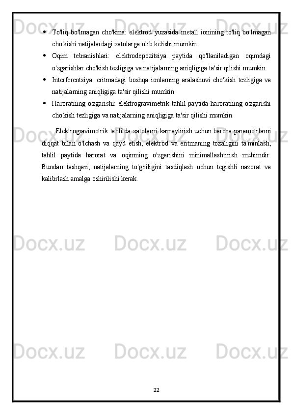  To'liq   bo'lmagan   cho'kma:   elektrod   yuzasida   metall   ionining   to'liq   bo'lmagan
cho'kishi natijalardagi xatolarga olib kelishi mumkin.
 Oqim   tebranishlari:   elektrodepozitsiya   paytida   qo'llaniladigan   oqimdagi
o'zgarishlar cho'kish tezligiga va natijalarning aniqligiga ta'sir qilishi mumkin.
 Interferentsiya:   eritmadagi   boshqa   ionlarning   aralashuvi   cho'kish   tezligiga   va
natijalarning aniqligiga ta'sir qilishi mumkin.
 Haroratning o'zgarishi: elektrogravimetrik tahlil paytida haroratning o'zgarishi
cho'kish tezligiga va natijalarning aniqligiga ta'sir qilishi mumkin.
Elektrogravimetrik tahlilda xatolarni kamaytirish uchun barcha parametrlarni
diqqat   bilan   o'lchash   va   qayd   etish,   elektrod   va   eritmaning   tozaligini   ta'minlash,
tahlil   paytida   harorat   va   oqimning   o'zgarishini   minimallashtirish   muhimdir.
Bundan   tashqari,   natijalarning   to'g'riligini   tasdiqlash   uchun   tegishli   nazorat   va
kalibrlash amalga oshirilishi kerak.
22 