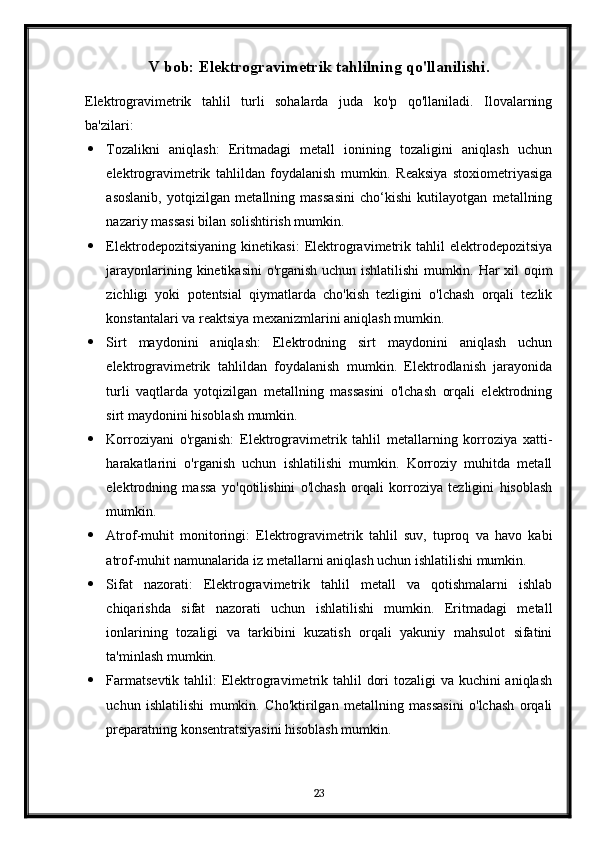 V bob: Elektrogravimetrik tahlilning qo'llanilishi.
Elektrogravimetrik   tahlil   turli   sohalarda   juda   ko'p   qo'llaniladi.   Ilovalarning
ba'zilari:
 Tozalikni   aniqlash:   Eritmadagi   metall   ionining   tozaligini   aniqlash   uchun
elektrogravimetrik   tahlildan   foydalanish   mumkin.   Reaksiya   stoxiometriyasiga
asoslanib,   yotqizilgan   metallning   massasini   cho‘kishi   kutilayotgan   metallning
nazariy massasi bilan solishtirish mumkin.
 Elektrodepozitsiyaning   kinetikasi:   Elektrogravimetrik   tahlil   elektrodepozitsiya
jarayonlarining kinetikasini  o'rganish uchun ishlatilishi  mumkin. Har xil oqim
zichligi   yoki   potentsial   qiymatlarda   cho'kish   tezligini   o'lchash   orqali   tezlik
konstantalari va reaktsiya mexanizmlarini aniqlash mumkin.
 Sirt   maydonini   aniqlash:   Elektrodning   sirt   maydonini   aniqlash   uchun
elektrogravimetrik   tahlildan   foydalanish   mumkin.   Elektrodlanish   jarayonida
turli   vaqtlarda   yotqizilgan   metallning   massasini   o'lchash   orqali   elektrodning
sirt maydonini hisoblash mumkin.
 Korroziyani   o'rganish:   Elektrogravimetrik   tahlil   metallarning   korroziya   xatti-
harakatlarini   o'rganish   uchun   ishlatilishi   mumkin.   Korroziy   muhitda   metall
elektrodning   massa   yo'qotilishini   o'lchash   orqali   korroziya   tezligini   hisoblash
mumkin.
 Atrof-muhit   monitoringi:   Elektrogravimetrik   tahlil   suv,   tuproq   va   havo   kabi
atrof-muhit namunalarida iz metallarni aniqlash uchun ishlatilishi mumkin.
 Sifat   nazorati:   Elektrogravimetrik   tahlil   metall   va   qotishmalarni   ishlab
chiqarishda   sifat   nazorati   uchun   ishlatilishi   mumkin.   Eritmadagi   metall
ionlarining   tozaligi   va   tarkibini   kuzatish   orqali   yakuniy   mahsulot   sifatini
ta'minlash mumkin.
 Farmatsevtik tahlil:  Elektrogravimetrik tahlil  dori  tozaligi va kuchini aniqlash
uchun   ishlatilishi   mumkin.   Cho'ktirilgan   metallning   massasini   o'lchash   orqali
preparatning konsentratsiyasini hisoblash mumkin.
23