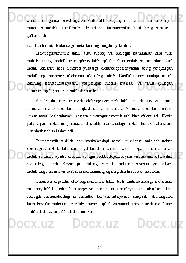 Umuman   olganda,   elektrogravimetrik   tahlil   ko'p   qirrali   usul   bo'lib,   u   kimyo,
materialshunoslik,   atrof-muhit   fanlari   va   farmatsevtika   kabi   keng   sohalarda
qo'llaniladi.
5.1. Turli matritsalardagi metallarning miqdoriy tahlili.
Elektrogravimetrik   tahlil   suv,   tuproq   va   biologik   namunalar   kabi   turli
matritsalardagi   metallarni   miqdoriy   tahlil   qilish   uchun   ishlatilishi   mumkin.   Usul
metall   ionlarini   mos   elektrod   yuzasiga   elektrodepozitsiyadan   so'ng   yotqizilgan
metallning   massasini   o'lchashni   o'z   ichiga   oladi.   Dastlabki   namunadagi   metall
ionining   kontsentratsiyasini   yotqizilgan   metall   massasi   va   tahlil   qilingan
namunaning hajmidan hisoblash mumkin.
Atrof-muhit   monitoringida   elektrogravimetrik   tahlil   odatda   suv   va   tuproq
namunalarida   iz   metallarni   aniqlash   uchun   ishlatiladi.   Namuna   metallarni   eritish
uchun   avval   kislotalanadi,   so'ngra   elektrogravimetrik   tahlildan   o'tkaziladi.   Keyin
yotqizilgan   metallning   massasi   dastlabki   namunadagi   metall   konsentratsiyasini
hisoblash uchun ishlatiladi.
Farmatsevtik   tahlilda   dori   vositalaridagi   metall   miqdorini   aniqlash   uchun
elektrogravimetrik   tahlildan   foydalanish   mumkin.   Usul   preparat   namunasidan
metall   ionlarini  ajratib  olishni,  so'ngra   elektrodepozitsiyani  va  massani  o'lchashni
o'z   ichiga   oladi.   Keyin   preparatdagi   metall   kontsentratsiyasini   yotqizilgan
metallning massasi va dastlabki namunaning og'irligidan hisoblash mumkin.
Umuman   olganda,   elektrogravimetrik   tahlil   turli   matritsalardagi   metallarni
miqdoriy tahlil qilish uchun sezgir va aniq usulni ta'minlaydi. Usul atrof-muhit va
biologik   namunalardagi   iz   metallar   kontsentratsiyasini   aniqlash,   shuningdek,
farmatsevtika mahsulotlari sifatini nazorat qilish va sanoat jarayonlarida metallarni
tahlil qilish uchun ishlatilishi mumkin.
24 