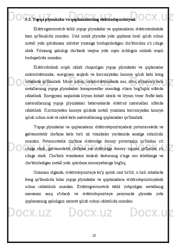 5.2. Yupqa plyonkalar va qoplamalarning elektrodepozitsiyasi.
Elektrogravimetrik tahlil yupqa plyonkalar va qoplamalarni elektrodozlashda
ham   qo'llanilishi   mumkin.   Usul   nozik   plyonka   yoki   qoplama   hosil   qilish   uchun
metall   yoki   qotishmani   substrat   yuzasiga   boshqariladigan   cho'ktirishni   o'z   ichiga
oladi.   Filmning   qalinligi   cho'kindi   vaqtini   yoki   oqim   zichligini   sozlash   orqali
boshqarilishi mumkin.
Elektrodozlash   orqali   ishlab   chiqarilgan   yupqa   plyonkalar   va   qoplamalar
mikroelektronika,   energiyani   saqlash   va   korroziyadan   himoya   qilish   kabi   keng
sohalarda qo'llaniladi. Misol uchun, mikroelektronikada mis, oltin, alyuminiy kabi
metallarning   yupqa   plyonkalari   komponentlar   orasidagi   o'zaro   bog'liqlik   sifatida
ishlatiladi.   Energiyani   saqlashda   lityum   kobalt   oksidi   va   lityum   temir   fosfat   kabi
materiallarning   yupqa   plyonkalari   batareyalarda   elektrod   materiallari   sifatida
ishlatiladi.   Korroziyadan   himoya   qilishda   metall   yuzalarni   korroziyadan   himoya
qilish uchun sink va nikel kabi materiallarning qoplamalari qo'llaniladi.
Yupqa   plyonkalar   va   qoplamalarni   elektrodepozitsiyalash   potentsiostatik   va
galvanostatik   cho'kma   kabi   turli   xil   texnikalar   yordamida   amalga   oshirilishi
mumkin.   Potensiostatik   cho'kma   elektrodga   doimiy   potentsialni   qo'llashni   o'z
ichiga   oladi,   galvanostatik   cho'kma   esa   elektrodga   doimiy   oqimni   qo'llashni   o'z
ichiga   oladi.   Cho'kish   texnikasini   tanlash   dasturning   o'ziga   xos   talablariga   va
cho'ktiriladigan metall yoki qotishma xususiyatlariga bog'liq.
Umuman olganda, elektrodepozitsiya ko'p qirrali usul bo'lib, u turli sohalarda
keng   qo'llanilishi   bilan   yupqa   plyonkalar   va   qoplamalarni   elektrodepozitsiyalash
uchun   ishlatilishi   mumkin.   Elektrogravimetrik   tahlil   yotqizilgan   metallning
massasini   aniq   o'lchash   va   elektrodepozitsiya   jarayonida   plyonka   yoki
qoplamaning qalinligini nazorat qilish uchun ishlatilishi mumkin.
25 