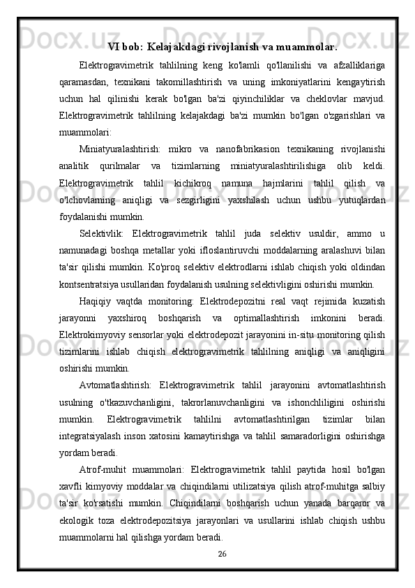 VI bob: Kelajakdagi rivojlanish va muammolar.
Elektrogravimetrik   tahlilning   keng   ko'lamli   qo'llanilishi   va   afzalliklariga
qaramasdan,   texnikani   takomillashtirish   va   uning   imkoniyatlarini   kengaytirish
uchun   hal   qilinishi   kerak   bo'lgan   ba'zi   qiyinchiliklar   va   cheklovlar   mavjud.
Elektrogravimetrik   tahlilning   kelajakdagi   ba'zi   mumkin   bo'lgan   o'zgarishlari   va
muammolari:
Miniatyuralashtirish:   mikro   va   nanofabrikasion   texnikaning   rivojlanishi
analitik   qurilmalar   va   tizimlarning   miniatyuralashtirilishiga   olib   keldi.
Elektrogravimetrik   tahlil   kichikroq   namuna   hajmlarini   tahlil   qilish   va
o'lchovlarning   aniqligi   va   sezgirligini   yaxshilash   uchun   ushbu   yutuqlardan
foydalanishi mumkin.
Selektivlik:   Elektrogravimetrik   tahlil   juda   selektiv   usuldir,   ammo   u
namunadagi   boshqa   metallar   yoki   ifloslantiruvchi   moddalarning   aralashuvi   bilan
ta'sir   qilishi   mumkin.   Ko'proq   selektiv   elektrodlarni   ishlab   chiqish   yoki   oldindan
kontsentratsiya usullaridan foydalanish usulning selektivligini oshirishi mumkin.
Haqiqiy   vaqtda   monitoring:   Elektrodepozitni   real   vaqt   rejimida   kuzatish
jarayonni   yaxshiroq   boshqarish   va   optimallashtirish   imkonini   beradi.
Elektrokimyoviy sensorlar yoki elektrodepozit jarayonini in-situ monitoring qilish
tizimlarini   ishlab   chiqish   elektrogravimetrik   tahlilning   aniqligi   va   aniqligini
oshirishi mumkin.
Avtomatlashtirish:   Elektrogravimetrik   tahlil   jarayonini   avtomatlashtirish
usulning   o'tkazuvchanligini,   takrorlanuvchanligini   va   ishonchliligini   oshirishi
mumkin.   Elektrogravimetrik   tahlilni   avtomatlashtirilgan   tizimlar   bilan
integratsiyalash   inson   xatosini   kamaytirishga   va   tahlil   samaradorligini   oshirishga
yordam beradi.
Atrof-muhit   muammolari:   Elektrogravimetrik   tahlil   paytida   hosil   bo'lgan
xavfli   kimyoviy   moddalar   va   chiqindilarni   utilizatsiya   qilish   atrof-muhitga   salbiy
ta'sir   ko'rsatishi   mumkin.   Chiqindilarni   boshqarish   uchun   yanada   barqaror   va
ekologik   toza   elektrodepozitsiya   jarayonlari   va   usullarini   ishlab   chiqish   ushbu
muammolarni hal qilishga yordam beradi.
26 