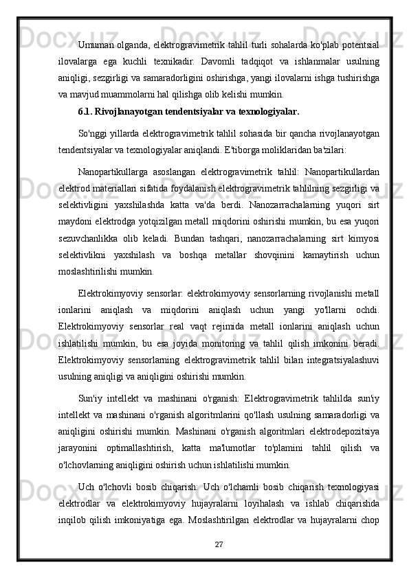 Umuman olganda, elektrogravimetrik tahlil  turli  sohalarda  ko'plab potentsial
ilovalarga   ega   kuchli   texnikadir.   Davomli   tadqiqot   va   ishlanmalar   usulning
aniqligi, sezgirligi va samaradorligini oshirishga, yangi ilovalarni ishga tushirishga
va mavjud muammolarni hal qilishga olib kelishi mumkin.
6.1. Rivojlanayotgan tendentsiyalar va texnologiyalar.
So'nggi yillarda elektrogravimetrik tahlil sohasida bir qancha rivojlanayotgan
tendentsiyalar va texnologiyalar aniqlandi. E'tiborga moliklaridan ba'zilari:
Nanopartikullarga   asoslangan   elektrogravimetrik   tahlil:   Nanopartikullardan
elektrod materiallari sifatida foydalanish elektrogravimetrik tahlilning sezgirligi va
selektivligini   yaxshilashda   katta   va'da   berdi.   Nanozarrachalarning   yuqori   sirt
maydoni elektrodga yotqizilgan metall miqdorini oshirishi mumkin, bu esa yuqori
sezuvchanlikka   olib   keladi.   Bundan   tashqari,   nanozarrachalarning   sirt   kimyosi
selektivlikni   yaxshilash   va   boshqa   metallar   shovqinini   kamaytirish   uchun
moslashtirilishi mumkin.
Elektrokimyoviy sensorlar: elektrokimyoviy sensorlarning rivojlanishi metall
ionlarini   aniqlash   va   miqdorini   aniqlash   uchun   yangi   yo'llarni   ochdi.
Elektrokimyoviy   sensorlar   real   vaqt   rejimida   metall   ionlarini   aniqlash   uchun
ishlatilishi   mumkin,   bu   esa   joyida   monitoring   va   tahlil   qilish   imkonini   beradi.
Elektrokimyoviy   sensorlarning   elektrogravimetrik   tahlil   bilan   integratsiyalashuvi
usulning aniqligi va aniqligini oshirishi mumkin.
Sun'iy   intellekt   va   mashinani   o'rganish:   Elektrogravimetrik   tahlilda   sun'iy
intellekt   va   mashinani   o'rganish   algoritmlarini   qo'llash   usulning   samaradorligi   va
aniqligini   oshirishi   mumkin.   Mashinani   o'rganish   algoritmlari   elektrodepozitsiya
jarayonini   optimallashtirish,   katta   ma'lumotlar   to'plamini   tahlil   qilish   va
o'lchovlarning aniqligini oshirish uchun ishlatilishi mumkin.
Uch   o'lchovli   bosib   chiqarish:   Uch   o'lchamli   bosib   chiqarish   texnologiyasi
elektrodlar   va   elektrokimyoviy   hujayralarni   loyihalash   va   ishlab   chiqarishda
inqilob   qilish   imkoniyatiga   ega.   Moslashtirilgan   elektrodlar   va   hujayralarni   chop
27 