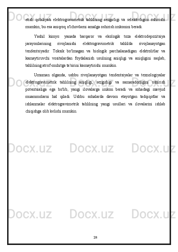 etish   qobiliyati   elektrogravimetrik   tahlilning   sezgirligi   va   selektivligini   oshirishi
mumkin, bu esa aniqroq o'lchovlarni amalga oshirish imkonini beradi.
Yashil   kimyo:   yanada   barqaror   va   ekologik   toza   elektrodepozitsiya
jarayonlarining   rivojlanishi   elektrogravimetrik   tahlilda   rivojlanayotgan
tendentsiyadir.   Toksik   bo'lmagan   va   biologik   parchalanadigan   elektrolitlar   va
kamaytiruvchi   vositalardan   foydalanish   usulning   aniqligi   va   aniqligini   saqlab,
tahlilning atrof-muhitga ta'sirini kamaytirishi mumkin.
Umuman   olganda,   ushbu   rivojlanayotgan   tendentsiyalar   va   texnologiyalar
elektrogravimetrik   tahlilning   aniqligi,   sezgirligi   va   samaradorligini   oshirish
potentsialiga   ega   bo'lib,   yangi   ilovalarga   imkon   beradi   va   sohadagi   mavjud
muammolarni   hal   qiladi.   Ushbu   sohalarda   davom   etayotgan   tadqiqotlar   va
ishlanmalar   elektrogravimetrik   tahlilning   yangi   usullari   va   ilovalarini   ishlab
chiqishga olib kelishi mumkin.
28 