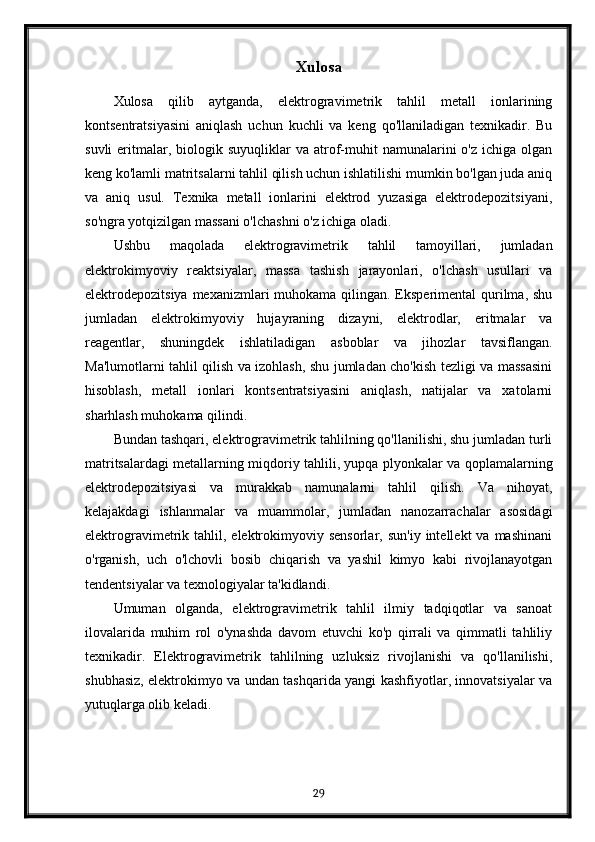 Xulosa
Xulosa   qilib   aytganda,   elektrogravimetrik   tahlil   metall   ionlarining
kontsentratsiyasini   aniqlash   uchun   kuchli   va   keng   qo'llaniladigan   texnikadir.   Bu
suvli  eritmalar,  biologik  suyuqliklar  va  atrof-muhit   namunalarini   o'z  ichiga  olgan
keng ko'lamli matritsalarni tahlil qilish uchun ishlatilishi mumkin bo'lgan juda aniq
va   aniq   usul.   Texnika   metall   ionlarini   elektrod   yuzasiga   elektrodepozitsiyani,
so'ngra yotqizilgan massani o'lchashni o'z ichiga oladi.
Ushbu   maqolada   elektrogravimetrik   tahlil   tamoyillari,   jumladan
elektrokimyoviy   reaktsiyalar,   massa   tashish   jarayonlari,   o'lchash   usullari   va
elektrodepozitsiya mexanizmlari muhokama qilingan. Eksperimental qurilma, shu
jumladan   elektrokimyoviy   hujayraning   dizayni,   elektrodlar,   eritmalar   va
reagentlar,   shuningdek   ishlatiladigan   asboblar   va   jihozlar   tavsiflangan.
Ma'lumotlarni tahlil qilish va izohlash, shu jumladan cho'kish tezligi va massasini
hisoblash,   metall   ionlari   kontsentratsiyasini   aniqlash,   natijalar   va   xatolarni
sharhlash muhokama qilindi.
Bundan tashqari, elektrogravimetrik tahlilning qo'llanilishi, shu jumladan turli
matritsalardagi metallarning miqdoriy tahlili, yupqa plyonkalar va qoplamalarning
elektrodepozitsiyasi   va   murakkab   namunalarni   tahlil   qilish.   Va   nihoyat,
kelajakdagi   ishlanmalar   va   muammolar,   jumladan   nanozarrachalar   asosidagi
elektrogravimetrik  tahlil,  elektrokimyoviy  sensorlar,  sun'iy  intellekt  va  mashinani
o'rganish,   uch   o'lchovli   bosib   chiqarish   va   yashil   kimyo   kabi   rivojlanayotgan
tendentsiyalar va texnologiyalar ta'kidlandi.
Umuman   olganda,   elektrogravimetrik   tahlil   ilmiy   tadqiqotlar   va   sanoat
ilovalarida   muhim   rol   o'ynashda   davom   etuvchi   ko'p   qirrali   va   qimmatli   tahliliy
texnikadir.   Elektrogravimetrik   tahlilning   uzluksiz   rivojlanishi   va   qo'llanilishi,
shubhasiz, elektrokimyo va undan tashqarida yangi kashfiyotlar, innovatsiyalar va
yutuqlarga olib keladi.
29 