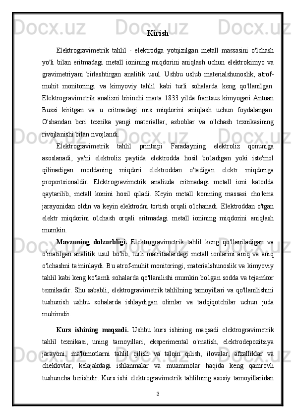 Kirish
Elektrogravimetrik   tahlil   -   elektrodga   yotqizilgan   metall   massasini   o'lchash
yo'li   bilan   eritmadagi   metall   ionining   miqdorini   aniqlash   uchun   elektrokimyo   va
gravimetriyani   birlashtirgan   analitik   usul.   Ushbu   uslub   materialshunoslik,   atrof-
muhit   monitoringi   va   kimyoviy   tahlil   kabi   turli   sohalarda   keng   qo'llanilgan.
Elektrogravimetrik   analizni   birinchi   marta   1833   yilda   frantsuz   kimyogari   Antuan
Bussi   kiritgan   va   u   eritmadagi   mis   miqdorini   aniqlash   uchun   foydalangan.
O'shandan   beri   texnika   yangi   materiallar,   asboblar   va   o'lchash   texnikasining
rivojlanishi bilan rivojlandi.
Elektrogravimetrik   tahlil   printsipi   Faradayning   elektroliz   qonuniga
asoslanadi,   ya'ni   elektroliz   paytida   elektrodda   hosil   bo'ladigan   yoki   iste'mol
qilinadigan   moddaning   miqdori   elektroddan   o'tadigan   elektr   miqdoriga
proportsionaldir.   Elektrogravimetrik   analizda   eritmadagi   metall   ioni   katodda
qaytarilib,   metall   konini   hosil   qiladi.   Keyin   metall   konining   massasi   cho'kma
jarayonidan oldin va keyin elektrodni tortish orqali o'lchanadi. Elektroddan o'tgan
elektr   miqdorini   o'lchash   orqali   eritmadagi   metall   ionining   miqdorini   aniqlash
mumkin.
Mavzuning   dolzarbligi.   Elektrogravimetrik   tahlil   keng   qo'llaniladigan   va
o'rnatilgan   analitik   usul   bo'lib,   turli   matritsalardagi   metall   ionlarini   aniq   va   aniq
o'lchashni ta'minlaydi. Bu atrof-muhit monitoringi, materialshunoslik va kimyoviy
tahlil kabi keng ko'lamli sohalarda qo'llanilishi mumkin bo'lgan sodda va tejamkor
texnikadir. Shu sababli, elektrogravimetrik tahlilning tamoyillari  va qo'llanilishini
tushunish   ushbu   sohalarda   ishlaydigan   olimlar   va   tadqiqotchilar   uchun   juda
muhimdir.
Kurs   ishining   maqsadi.   Ushbu   kurs   ishining   maqsadi   elektrogravimetrik
tahlil   texnikasi,   uning   tamoyillari,   eksperimental   o'rnatish,   elektrodepozitsiya
jarayoni,   ma'lumotlarni   tahlil   qilish   va   talqin   qilish,   ilovalar,   afzalliklar   va
cheklovlar,   kelajakdagi   ishlanmalar   va   muammolar   haqida   keng   qamrovli
tushuncha   berishdir.   Kurs   ishi   elektrogravimetrik   tahlilning   asosiy   tamoyillaridan
3 