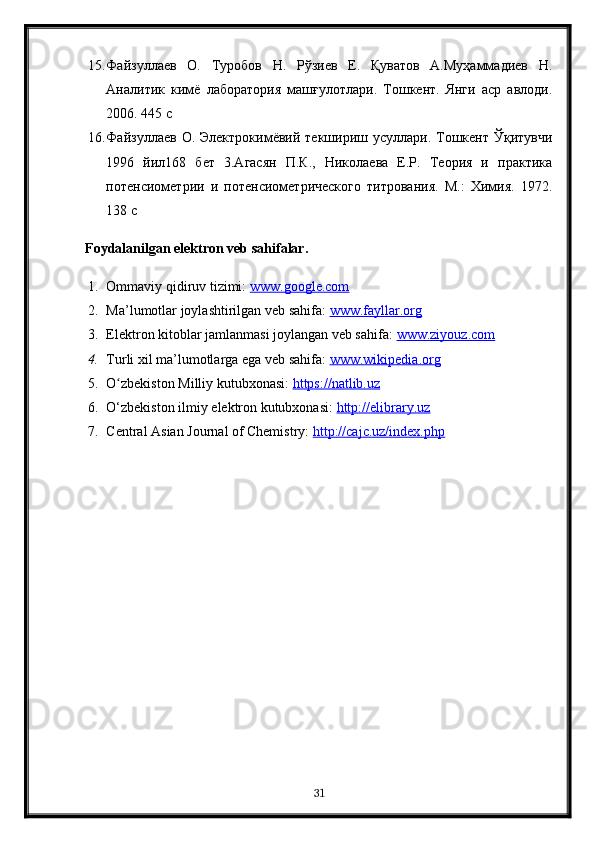 15. Файзуллаев   О.   Туробов   Н.   Рўзиев   Е.   Қуватов   А.Муҳаммадиев   Н.
Аналитик   кимё   лаборатория   машғулотлари.   Тошкент.   Янги   аср   авлоди.
2006. 445 с 
16. Файзуллаев  О.  Электрокимёвий  текшириш  усуллари. Тошкент Ўқитувчи
1996   йил168   бет   3.Агасян   П.К.,   Николаева   Е.Р.   Теория   и   практика
потенсиометрии   и   потенсиометрического   титрования.   М.:   Химия.   1972.
138 с
Foydalanilgan elektron veb sahifalar.
1. Ommaviy qidiruv tizimi:  www.google.com  
2. Ma’lumotlar joylashtirilgan veb sahifa:  www.fayllar.org  
3. Elektron kitoblar jamlanmasi joylangan veb sahifa:  www.ziyouz.com  
4. Turli xil ma’lumotlarga ega veb sahifa:  www.wikipedia.org  
5. O zbekiston Milliy kutubxonasi: ʻ https://natlib.uz  
6. O‘zbekiston ilmiy elektron kutubxonasi:  http://elibrary.uz  
7. Central Asian Journal of Chemistry:  http://cajc.uz/index.php  
31 