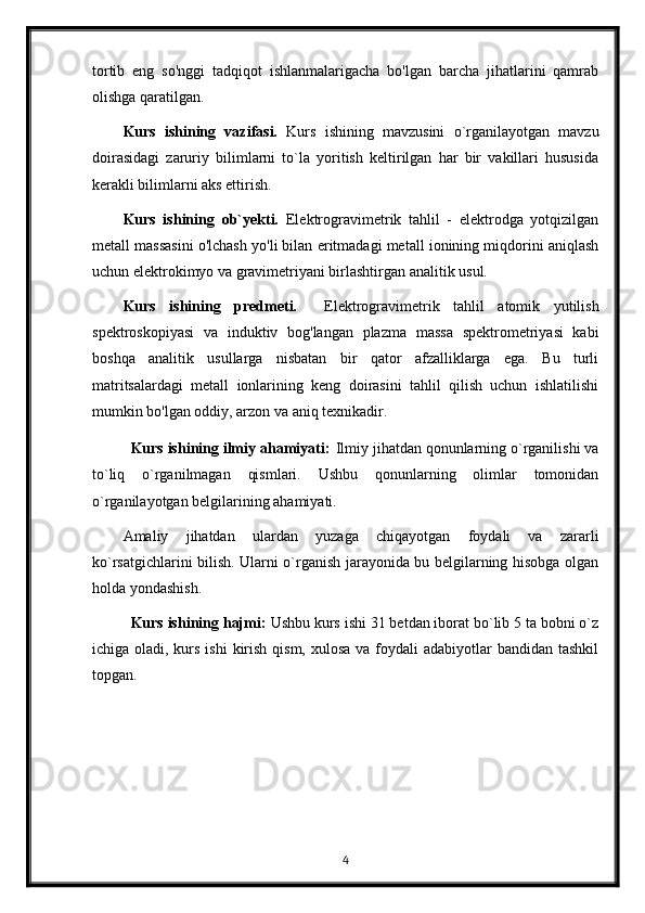 tortib   eng   so'nggi   tadqiqot   ishlanmalarigacha   bo'lgan   barcha   jihatlarini   qamrab
olishga qaratilgan.
Kurs   ishining   vazifasi.   Kurs   ishining   mavzusini   o`rganilayotgan   mavzu
doirasidagi   zaruriy   bilimlarni   to`la   yoritish   keltirilgan   har   bir   vakillari   hususida
kerakli bilimlarni aks ettirish.
Kurs   ishining   ob`yekti.   Elektrogravimetrik   tahlil   -   elektrodga   yotqizilgan
metall massasini o'lchash yo'li bilan eritmadagi metall ionining miqdorini aniqlash
uchun elektrokimyo va gravimetriyani birlashtirgan analitik usul.
Kurs   ishining   predmeti.     Elektrogravimetrik   tahlil   atomik   yutilish
spektroskopiyasi   va   induktiv   bog'langan   plazma   massa   spektrometriyasi   kabi
boshqa   analitik   usullarga   nisbatan   bir   qator   afzalliklarga   ega.   Bu   turli
matritsalardagi   metall   ionlarining   keng   doirasini   tahlil   qilish   uchun   ishlatilishi
mumkin bo'lgan oddiy, arzon va aniq texnikadir.
Kurs ishining ilmiy ahamiyati :  Ilmiy jihatdan qonunlarning o`rganilishi va
to`liq   o`rganilmagan   qismlari.   Ushbu   qonunlarning   olimlar   tomonidan
o`rganilayotgan belgilarining ahamiyati.
Amaliy   jihatdan   ulardan   yuzaga   chiqayotgan   foydali   va   zararli
ko`rsatgichlarini bilish. Ularni o`rganish jarayonida bu belgilarning hisobga olgan
holda yondashish. 
Kurs ishining hajmi:  Ushbu kurs ishi 31 betdan iborat bo`lib 5 ta bobni o`z
ichiga oladi, kurs ishi  kirish qism,  xulosa va foydali  adabiyotlar  bandidan tashkil
topgan. 
4 