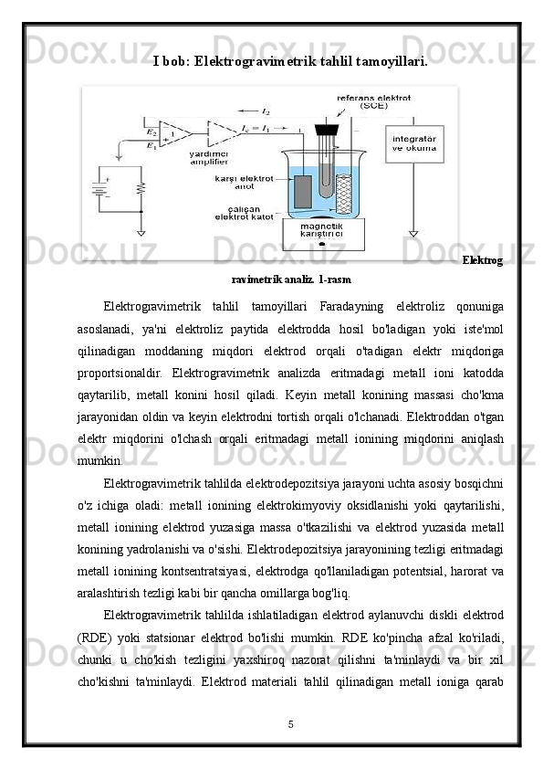 I bob: Elektrogravimetrik tahlil tamoyillari.
Elektrog
ravimetrik analiz. 1-rasm
Elektrogravimetrik   tahlil   tamoyillari   Faradayning   elektroliz   qonuniga
asoslanadi,   ya'ni   elektroliz   paytida   elektrodda   hosil   bo'ladigan   yoki   iste'mol
qilinadigan   moddaning   miqdori   elektrod   orqali   o'tadigan   elektr   miqdoriga
proportsionaldir.   Elektrogravimetrik   analizda   eritmadagi   metall   ioni   katodda
qaytarilib,   metall   konini   hosil   qiladi.   Keyin   metall   konining   massasi   cho'kma
jarayonidan oldin va keyin elektrodni tortish orqali o'lchanadi. Elektroddan o'tgan
elektr   miqdorini   o'lchash   orqali   eritmadagi   metall   ionining   miqdorini   aniqlash
mumkin.
Elektrogravimetrik tahlilda elektrodepozitsiya jarayoni uchta asosiy bosqichni
o'z   ichiga   oladi:   metall   ionining   elektrokimyoviy   oksidlanishi   yoki   qaytarilishi,
metall   ionining   elektrod   yuzasiga   massa   o'tkazilishi   va   elektrod   yuzasida   metall
konining yadrolanishi va o'sishi. Elektrodepozitsiya jarayonining tezligi eritmadagi
metall   ionining   kontsentratsiyasi,   elektrodga   qo'llaniladigan   potentsial,   harorat   va
aralashtirish tezligi kabi bir qancha omillarga bog'liq.
Elektrogravimetrik   tahlilda   ishlatiladigan   elektrod   aylanuvchi   diskli   elektrod
(RDE)   yoki   statsionar   elektrod   bo'lishi   mumkin.   RDE   ko'pincha   afzal   ko'riladi,
chunki   u   cho'kish   tezligini   yaxshiroq   nazorat   qilishni   ta'minlaydi   va   bir   xil
cho'kishni   ta'minlaydi.   Elektrod   materiali   tahlil   qilinadigan   metall   ioniga   qarab
5  