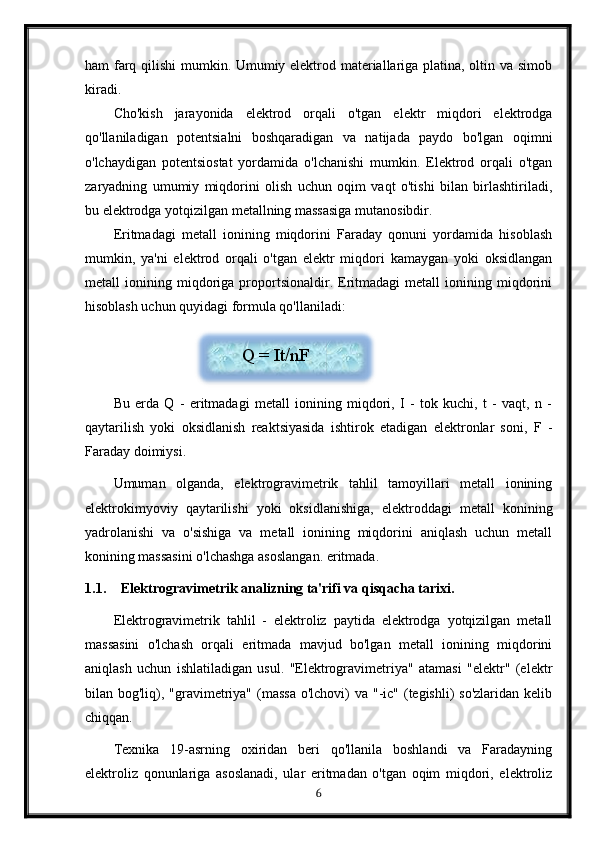 ham farq qilishi mumkin. Umumiy elektrod materiallariga platina, oltin va simob
kiradi.
Cho'kish   jarayonida   elektrod   orqali   o'tgan   elektr   miqdori   elektrodga
qo'llaniladigan   potentsialni   boshqaradigan   va   natijada   paydo   bo'lgan   oqimni
o'lchaydigan   potentsiostat   yordamida   o'lchanishi   mumkin.   Elektrod   orqali   o'tgan
zaryadning   umumiy   miqdorini   olish   uchun   oqim   vaqt   o'tishi   bilan   birlashtiriladi,
bu elektrodga yotqizilgan metallning massasiga mutanosibdir.
Eritmadagi   metall   ionining   miqdorini   Faraday   qonuni   yordamida   hisoblash
mumkin,   ya'ni   elektrod   orqali   o'tgan   elektr   miqdori   kamaygan   yoki   oksidlangan
metall   ionining   miqdoriga   proportsionaldir.   Eritmadagi   metall   ionining   miqdorini
hisoblash uchun quyidagi formula qo'llaniladi:
Bu   erda   Q   -   eritmadagi   metall   ionining   miqdori,   I   -   tok   kuchi,   t   -   vaqt,   n   -
qaytarilish   yoki   oksidlanish   reaktsiyasida   ishtirok   etadigan   elektronlar   soni,   F   -
Faraday doimiysi.
Umuman   olganda,   elektrogravimetrik   tahlil   tamoyillari   metall   ionining
elektrokimyoviy   qaytarilishi   yoki   oksidlanishiga,   elektroddagi   metall   konining
yadrolanishi   va   o'sishiga   va   metall   ionining   miqdorini   aniqlash   uchun   metall
konining massasini o'lchashga asoslangan. eritmada.
1.1. Elektrogravimetrik analizning ta'rifi va qisqacha tarixi.
Elektrogravimetrik   tahlil   -   elektroliz   paytida   elektrodga   yotqizilgan   metall
massasini   o'lchash   orqali   eritmada   mavjud   bo'lgan   metall   ionining   miqdorini
aniqlash   uchun   ishlatiladigan   usul.   "Elektrogravimetriya"   atamasi   "elektr"   (elektr
bilan bog'liq), "gravimetriya" (massa  o'lchovi)  va "-ic" (tegishli)  so'zlaridan  kelib
chiqqan.
Texnika   19-asrning   oxiridan   beri   qo'llanila   boshlandi   va   Faradayning
elektroliz   qonunlariga   asoslanadi,   ular   eritmadan   o'tgan   oqim   miqdori,   elektroliz
6Q = It/nF  