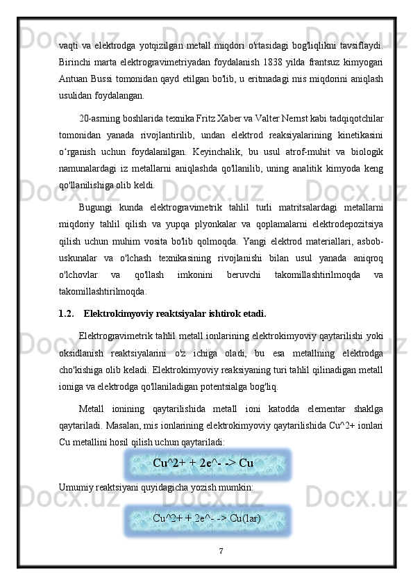 vaqti   va   elektrodga   yotqizilgan   metall   miqdori   o'rtasidagi   bog'liqlikni   tavsiflaydi.
Birinchi   marta  elektrogravimetriyadan   foydalanish   1838  yilda   frantsuz   kimyogari
Antuan Bussi  tomonidan qayd etilgan bo'lib, u eritmadagi mis miqdorini aniqlash
usulidan foydalangan.
20-asrning boshlarida texnika Fritz Xaber va Valter Nernst kabi tadqiqotchilar
tomonidan   yanada   rivojlantirilib,   undan   elektrod   reaksiyalarining   kinetikasini
o rganish   uchun   foydalanilgan.   Keyinchalik,   bu   usul   atrof-muhit   va   biologikʻ
namunalardagi   iz   metallarni   aniqlashda   qo'llanilib,   uning   analitik   kimyoda   keng
qo'llanilishiga olib keldi.
Bugungi   kunda   elektrogravimetrik   tahlil   turli   matritsalardagi   metallarni
miqdoriy   tahlil   qilish   va   yupqa   plyonkalar   va   qoplamalarni   elektrodepozitsiya
qilish   uchun   muhim   vosita   bo'lib   qolmoqda.   Yangi   elektrod   materiallari,   asbob-
uskunalar   va   o'lchash   texnikasining   rivojlanishi   bilan   usul   yanada   aniqroq
o'lchovlar   va   qo'llash   imkonini   beruvchi   takomillashtirilmoqda   va
takomillashtirilmoqda.
1.2. Elektrokimyoviy reaktsiyalar ishtirok etadi.
Elektrogravimetrik tahlil metall ionlarining elektrokimyoviy qaytarilishi yoki
oksidlanish   reaktsiyalarini   o'z   ichiga   oladi,   bu   esa   metallning   elektrodga
cho'kishiga olib keladi. Elektrokimyoviy reaksiyaning turi tahlil qilinadigan metall
ioniga va elektrodga qo'llaniladigan potentsialga bog'liq.
Metall   ionining   qaytarilishida   metall   ioni   katodda   elementar   shaklga
qaytariladi. Masalan, mis ionlarining elektrokimyoviy qaytarilishida Cu^2+ ionlari
Cu metallini hosil qilish uchun qaytariladi:
Umumiy reaktsiyani quyidagicha yozish mumkin:
7Cu^2+ + 2e^- -> Cu
Cu^2+ + 2e^- -> Cu(lar)   