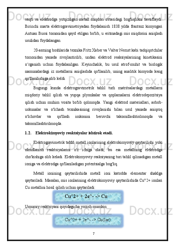 vaqti   va   elektrodga   yotqizilgan   metall   miqdori   o'rtasidagi   bog'liqlikni   tavsiflaydi.
Birinchi   marta  elektrogravimetriyadan   foydalanish   1838  yilda   frantsuz   kimyogari
Antuan Bussi  tomonidan qayd etilgan bo'lib, u eritmadagi mis miqdorini aniqlash
usulidan foydalangan.
20-asrning boshlarida texnika Fritz Xaber va Valter Nernst kabi tadqiqotchilar
tomonidan   yanada   rivojlantirilib,   undan   elektrod   reaksiyalarining   kinetikasini
o rganish   uchun   foydalanilgan.   Keyinchalik,   bu   usul   atrof-muhit   va   biologikʻ
namunalardagi   iz   metallarni   aniqlashda   qo'llanilib,   uning   analitik   kimyoda   keng
qo'llanilishiga olib keldi.
Bugungi   kunda   elektrogravimetrik   tahlil   turli   matritsalardagi   metallarni
miqdoriy   tahlil   qilish   va   yupqa   plyonkalar   va   qoplamalarni   elektrodepozitsiya
qilish   uchun   muhim   vosita   bo'lib   qolmoqda.   Yangi   elektrod   materiallari,   asbob-
uskunalar   va   o'lchash   texnikasining   rivojlanishi   bilan   usul   yanada   aniqroq
o'lchovlar   va   qo'llash   imkonini   beruvchi   takomillashtirilmoqda   va
takomillashtirilmoqda.
1.2. Elektrokimyoviy reaktsiyalar ishtirok etadi.
Elektrogravimetrik tahlil metall ionlarining elektrokimyoviy qaytarilishi yoki
oksidlanish   reaktsiyalarini   o'z   ichiga   oladi,   bu   esa   metallning   elektrodga
cho'kishiga olib keladi. Elektrokimyoviy reaksiyaning turi tahlil qilinadigan metall
ioniga va elektrodga qo'llaniladigan potentsialga bog'liq.
Metall   ionining   qaytarilishida   metall   ioni   katodda   elementar   shaklga
qaytariladi. Masalan, mis ionlarining elektrokimyoviy qaytarilishida Cu^2+ ionlari
Cu metallini hosil qilish uchun qaytariladi:
Umumiy reaktsiyani quyidagicha yozish mumkin:
7Cu^2+ + 2e^- -> Cu
Cu^2+ + 2e^- -> Cu(lar)