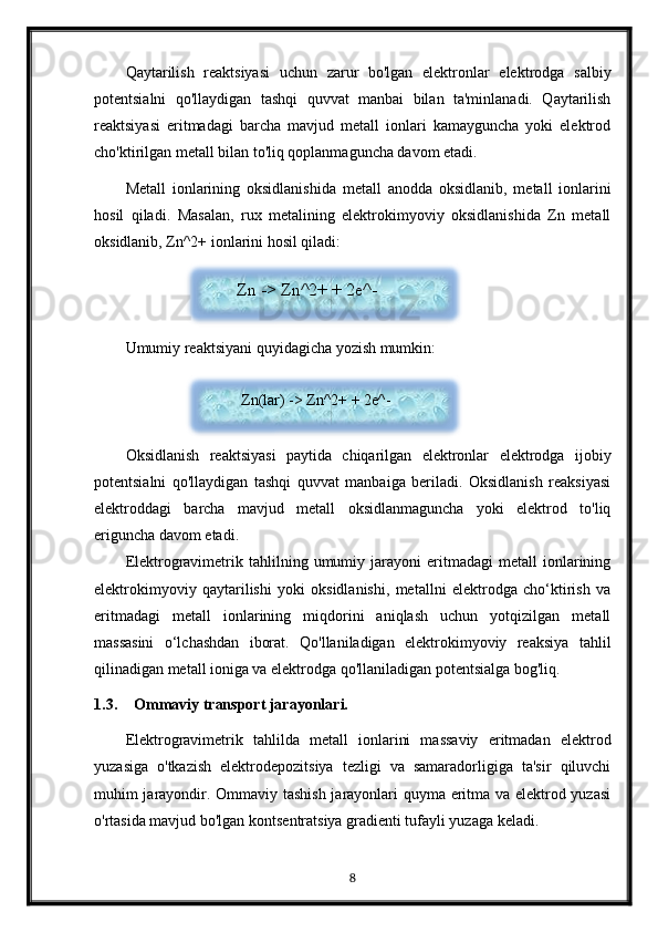 Qaytarilish   reaktsiyasi   uchun   zarur   bo'lgan   elektronlar   elektrodga   salbiy
potentsialni   qo'llaydigan   tashqi   quvvat   manbai   bilan   ta'minlanadi.   Qaytarilish
reaktsiyasi   eritmadagi   barcha   mavjud   metall   ionlari   kamayguncha   yoki   elektrod
cho'ktirilgan metall bilan to'liq qoplanmaguncha davom etadi.
Metall   ionlarining   oksidlanishida   metall   anodda   oksidlanib,   metall   ionlarini
hosil   qiladi.   Masalan,   rux   metalining   elektrokimyoviy   oksidlanishida   Zn   metall
oksidlanib, Zn^2+ ionlarini hosil qiladi:
Umumiy reaktsiyani quyidagicha yozish mumkin:
Oksidlanish   reaktsiyasi   paytida   chiqarilgan   elektronlar   elektrodga   ijobiy
potentsialni   qo'llaydigan   tashqi   quvvat   manbaiga   beriladi.   Oksidlanish   reaksiyasi
elektroddagi   barcha   mavjud   metall   oksidlanmaguncha   yoki   elektrod   to'liq
eriguncha davom etadi.
Elektrogravimetrik   tahlilning   umumiy  jarayoni   eritmadagi   metall   ionlarining
elektrokimyoviy   qaytarilishi   yoki   oksidlanishi,   metallni   elektrodga   cho‘ktirish   va
eritmadagi   metall   ionlarining   miqdorini   aniqlash   uchun   yotqizilgan   metall
massasini   o‘lchashdan   iborat.   Qo'llaniladigan   elektrokimyoviy   reaksiya   tahlil
qilinadigan metall ioniga va elektrodga qo'llaniladigan potentsialga bog'liq.
1.3. Ommaviy transport jarayonlari.
Elektrogravimetrik   tahlilda   metall   ionlarini   massaviy   eritmadan   elektrod
yuzasiga   o'tkazish   elektrodepozitsiya   tezligi   va   samaradorligiga   ta'sir   qiluvchi
muhim jarayondir. Ommaviy tashish jarayonlari quyma eritma va elektrod yuzasi
o'rtasida mavjud bo'lgan kontsentratsiya gradienti tufayli yuzaga keladi.
8Zn -> Zn^2+ + 2e^-
  Zn(lar) -> Zn^2+ + 2e^-   