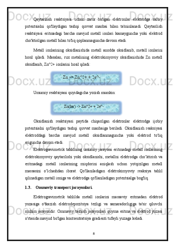 Qaytarilish   reaktsiyasi   uchun   zarur   bo'lgan   elektronlar   elektrodga   salbiy
potentsialni   qo'llaydigan   tashqi   quvvat   manbai   bilan   ta'minlanadi.   Qaytarilish
reaktsiyasi   eritmadagi   barcha   mavjud   metall   ionlari   kamayguncha   yoki   elektrod
cho'ktirilgan metall bilan to'liq qoplanmaguncha davom etadi.
Metall   ionlarining   oksidlanishida   metall   anodda   oksidlanib,   metall   ionlarini
hosil   qiladi.   Masalan,   rux   metalining   elektrokimyoviy   oksidlanishida   Zn   metall
oksidlanib, Zn^2+ ionlarini hosil qiladi:
Umumiy reaktsiyani quyidagicha yozish mumkin:
Oksidlanish   reaktsiyasi   paytida   chiqarilgan   elektronlar   elektrodga   ijobiy
potentsialni   qo'llaydigan   tashqi   quvvat   manbaiga   beriladi.   Oksidlanish   reaksiyasi
elektroddagi   barcha   mavjud   metall   oksidlanmaguncha   yoki   elektrod   to'liq
eriguncha davom etadi.
Elektrogravimetrik   tahlilning   umumiy  jarayoni   eritmadagi   metall   ionlarining
elektrokimyoviy   qaytarilishi   yoki   oksidlanishi,   metallni   elektrodga   cho‘ktirish   va
eritmadagi   metall   ionlarining   miqdorini   aniqlash   uchun   yotqizilgan   metall
massasini   o‘lchashdan   iborat.   Qo'llaniladigan   elektrokimyoviy   reaksiya   tahlil
qilinadigan metall ioniga va elektrodga qo'llaniladigan potentsialga bog'liq.
1.3. Ommaviy transport jarayonlari.
Elektrogravimetrik   tahlilda   metall   ionlarini   massaviy   eritmadan   elektrod
yuzasiga   o'tkazish   elektrodepozitsiya   tezligi   va   samaradorligiga   ta'sir   qiluvchi
muhim jarayondir. Ommaviy tashish jarayonlari quyma eritma va elektrod yuzasi
o'rtasida mavjud bo'lgan kontsentratsiya gradienti tufayli yuzaga keladi.
8Zn -> Zn^2+ + 2e^-
  Zn(lar) -> Zn^2+ + 2e^-