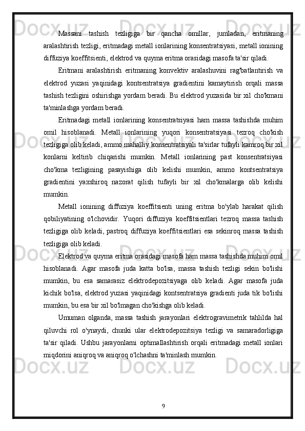 Massani   tashish   tezligiga   bir   qancha   omillar,   jumladan,   eritmaning
aralashtirish tezligi, eritmadagi metall ionlarining konsentratsiyasi, metall ionining
diffuziya koeffitsienti, elektrod va quyma eritma orasidagi masofa ta'sir qiladi.
Eritmani   aralashtirish   eritmaning   konvektiv   aralashuvini   rag'batlantirish   va
elektrod   yuzasi   yaqinidagi   kontsentratsiya   gradientini   kamaytirish   orqali   massa
tashish tezligini oshirishga yordam beradi. Bu elektrod yuzasida bir xil cho'kmani
ta'minlashga yordam beradi.
Eritmadagi   metall   ionlarining   konsentratsiyasi   ham   massa   tashishda   muhim
omil   hisoblanadi.   Metall   ionlarining   yuqori   konsentratsiyasi   tezroq   cho'kish
tezligiga olib keladi, ammo mahalliy konsentratsiyali ta'sirlar tufayli kamroq bir xil
konlarni   keltirib   chiqarishi   mumkin.   Metall   ionlarining   past   konsentratsiyasi
cho'kma   tezligining   pasayishiga   olib   kelishi   mumkin,   ammo   kontsentratsiya
gradientini   yaxshiroq   nazorat   qilish   tufayli   bir   xil   cho'kmalarga   olib   kelishi
mumkin.
Metall   ionining   diffuziya   koeffitsienti   uning   eritma   bo'ylab   harakat   qilish
qobiliyatining   o'lchovidir.   Yuqori   diffuziya   koeffitsientlari   tezroq   massa   tashish
tezligiga   olib   keladi,   pastroq   diffuziya   koeffitsientlari   esa   sekinroq   massa   tashish
tezligiga olib keladi.
Elektrod va quyma eritma orasidagi masofa ham massa tashishda muhim omil
hisoblanadi.   Agar   masofa   juda   katta   bo'lsa,   massa   tashish   tezligi   sekin   bo'lishi
mumkin,   bu   esa   samarasiz   elektrodepozitsiyaga   olib   keladi.   Agar   masofa   juda
kichik bo'lsa, elektrod yuzasi  yaqinidagi kontsentratsiya gradienti juda tik bo'lishi
mumkin, bu esa bir xil bo'lmagan cho'kishga olib keladi.
Umuman   olganda,   massa   tashish   jarayonlari   elektrogravimetrik   tahlilda   hal
qiluvchi   rol   o'ynaydi,   chunki   ular   elektrodepozitsiya   tezligi   va   samaradorligiga
ta'sir   qiladi.   Ushbu   jarayonlarni   optimallashtirish   orqali   eritmadagi   metall   ionlari
miqdorini aniqroq va aniqroq o'lchashni ta'minlash mumkin.
9