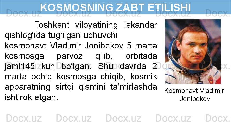 KOSMOSNING ZABT ETILISHI
          Toshkent  viloyatining  Iskandar 
qishlog‘ida tug‘ilgan uchuvchi               
kosmonavt  Vladimir  Jonibekov  5  marta 
kosmosga  parvoz  qilib,  orbitada 
jami145  kun  bo‘lgan.  Shu  davrda  2 
marta  ochiq  kosmosga  chiqib,  kosmik 
apparatning  sirtqi  qismini  ta’mirlashda 
ishtirok etgan. Kosmonavt Vladimir 
Jonibekov 