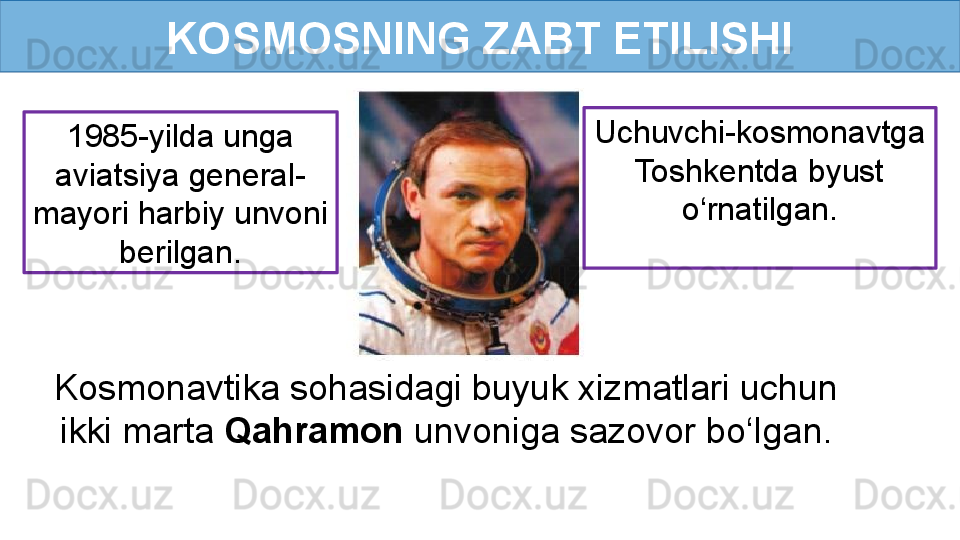 KOSMOSNING ZABT ETILISHI
Kosmonavtika sohasidagi buyuk xizmatlari uchun 
ikki marta  Qahramon  unvoniga sazovor bo‘lgan. 1985-yilda unga 
aviatsiya general-
mayori harbiy unvoni 
berilgan. Uchuvchi-kosmonavtga 
Toshkentda byust 
o‘rnatilgan.