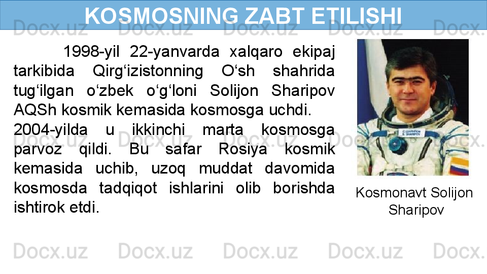 KOSMOSNING ZABT ETILISHI
          1998-yil  22-yanvarda  xalqaro  ekipaj 
tarkibida  Qirg‘izistonning  O‘sh  shahrida 
tug‘ilgan  o‘zbek  o‘g‘loni  Solijon  Sharipov 
AQSh kosmik kemasida kosmosga uchdi. 
2004-yilda  u  ikkinchi  marta  kosmosga 
parvoz  qildi.  Bu  safar  Rosiya  kosmik 
kemasida  uchib,  uzoq  muddat  davomida 
kosmosda  tadqiqot  ishlarini  olib  borishda 
ishtirok etdi. Kosmonavt Solijon 
Sharipov 