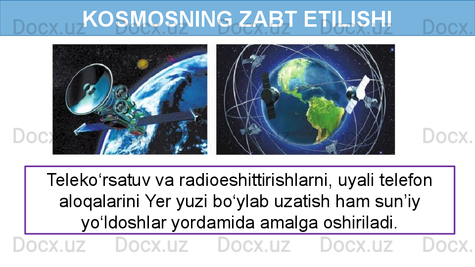 KOSMOSNING ZABT ETILISHI
Teleko‘rsatuv va radioeshittirishlarni, uyali telefon 
aloqalarini Yer yuzi bo‘ylab uzatish ham sun’iy 
yo‘ldoshlar yordamida amalga oshiriladi. 