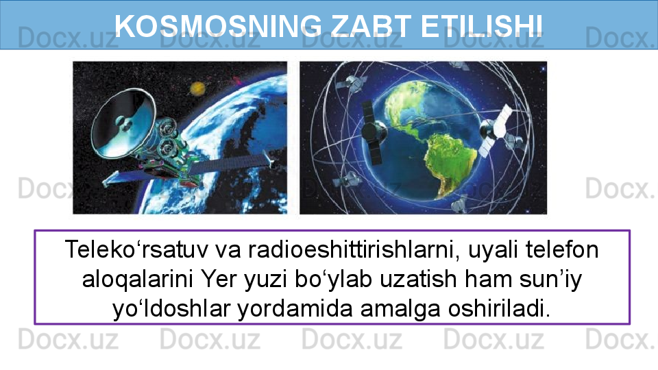 KOSMOSNING ZABT ETILISHI
Teleko‘rsatuv va radioeshittirishlarni, uyali telefon 
aloqalarini Yer yuzi bo‘ylab uzatish ham sun’iy 
yo‘ldoshlar yordamida amalga oshiriladi.