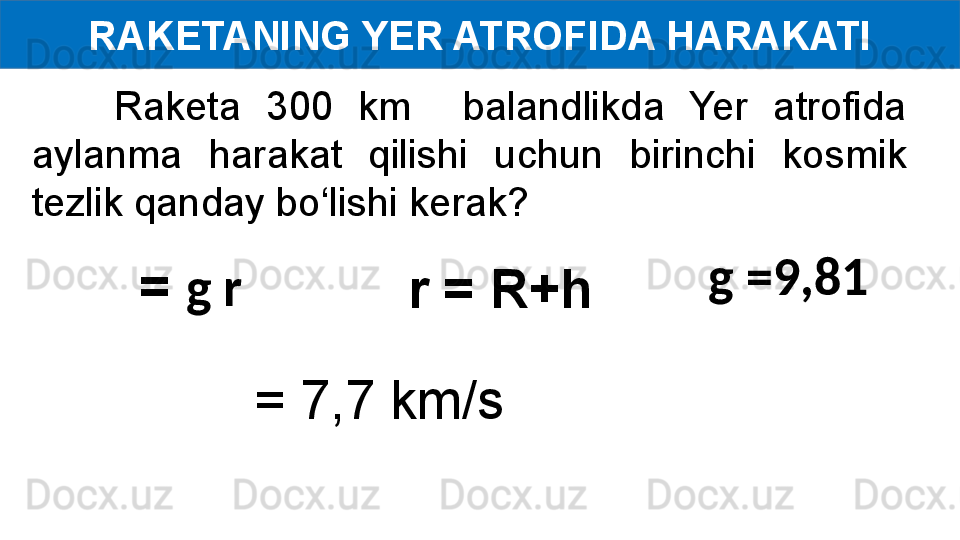 RAKETANING YER ATROFIDA HARAKATI
Raketa  300  km    balandlikda  Yer  atrofida 
aylanma  harakat  qilishi  uchun  birinchi  kosmik 
tezlik qanday bo‘lishi kerak?
g =9,81  
  = 7,7 km/s  =  g r
  r = R+h 