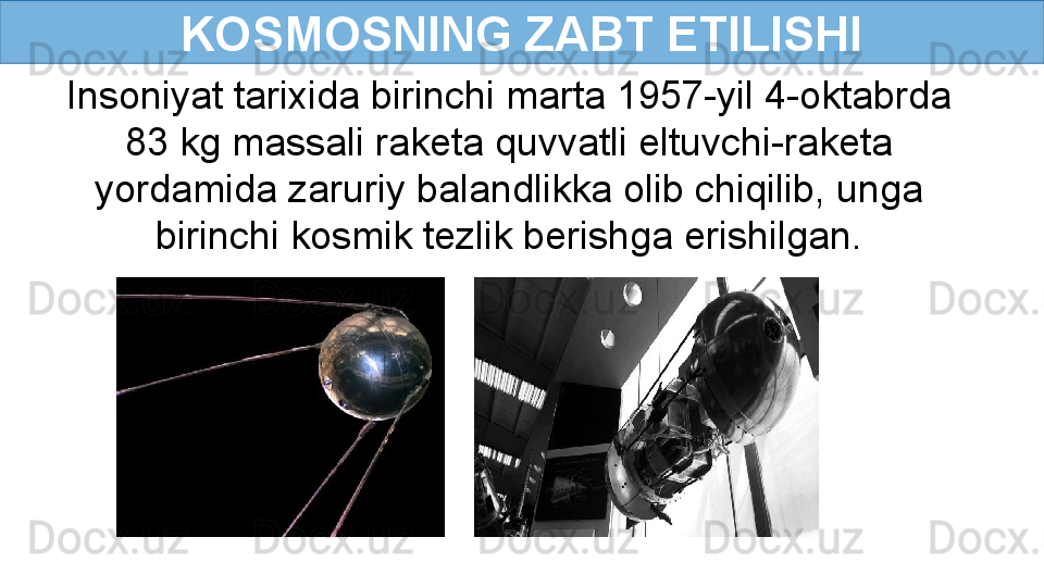 KOSMOSNING ZABT ETILISHI
Insoniyat tarixida birinchi marta 1957-yil 4-oktabrda 
83 kg massali raketa quvvatli eltuvchi-raketa 
yordamida zaruriy balandlikka olib chiqilib, unga 
birinchi kosmik tezlik berishga erishilgan. 