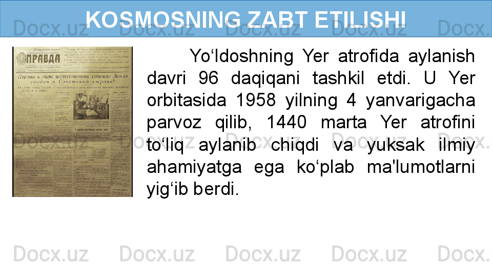 KOSMOSNING ZABT ETILISHI
          Yo‘ldoshning  Yer  atrofida  aylanish 
davri  96  daqiqani  tashkil  etdi.  U  Yer 
orbitasida  1958  yilning  4  yanvarigacha 
parvoz  qilib,  1440  marta  Yer  atrofini 
to‘liq  aylanib  chiqdi  va  yuksak  ilmiy 
ahamiyatga  ega  ko‘plab  ma'lumotlarni 
yig‘ib berdi. 