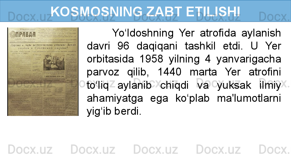 KOSMOSNING ZABT ETILISHI
          Yo‘ldoshning  Yer  atrofida  aylanish 
davri  96  daqiqani  tashkil  etdi.  U  Yer 
orbitasida  1958  yilning  4  yanvarigacha 
parvoz  qilib,  1440  marta  Yer  atrofini 
to‘liq  aylanib  chiqdi  va  yuksak  ilmiy 
ahamiyatga  ega  ko‘plab  ma'lumotlarni 
yig‘ib berdi.