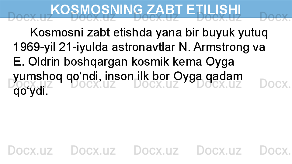 KOSMOSNING ZABT ETILISHI
      Kosmosni zabt etishda yana bir buyuk yutuq 
1969-yil 21-iyulda astronavtlar N. Armstrong va   
E. Oldrin boshqargan kosmik kema Oyga 
yumshoq qo‘ndi, inson ilk bor Oyga qadam 
qo‘ydi. 