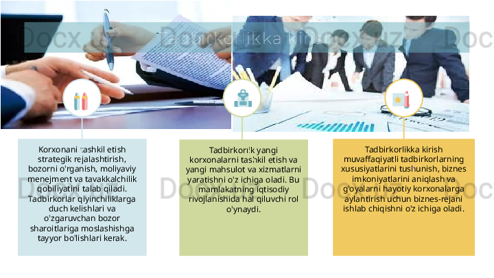 Tadbirk orlik k a k iris h
Tadbirkorlik yangi 
korxonalarni tashkil etish va 
yangi mahsulot va xizmatlarni 
yaratishni o'z ichiga oladi. Bu 
mamlakatning iqtisodiy 
rivojlanishida hal qiluvchi rol 
o'ynaydi.Korxonani tashkil etish 
strategik rejalashtirish, 
bozorni o'rganish, moliyaviy 
menejment va tavakkalchilik 
qobiliyatini talab qiladi. 
Tadbirkorlar qiyinchiliklarga 
duch kelishlari va 
o'zgaruvchan bozor 
sharoitlariga moslashishga 
tayyor bo'lishlari kerak. Tadbirkorlikka kirish 
muvaffaqiyatli tadbirkorlarning 
xususiyatlarini tushunish, biznes 
imkoniyatlarini aniqlash va 
g'oyalarni hayotiy korxonalarga 
aylantirish uchun biznes-rejani 
ishlab chiqishni o'z ichiga oladi.  