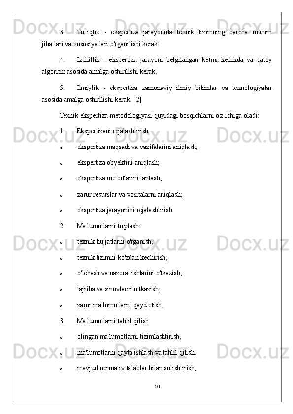 3. To'liqlik   -   ekspertiza   jarayonida   texnik   tizimning   barcha   muhim
jihatlari va xususiyatlari o'rganilishi kerak;
4. Izchillik   -   ekspertiza   jarayoni   belgilangan   ketma-ketlikda   va   qat'iy
algoritm asosida amalga oshirilishi kerak;
5. Ilmiylik   -   ekspertiza   zamonaviy   ilmiy   bilimlar   va   texnologiyalar
asosida amalga oshirilishi kerak. [2]
Texnik ekspertiza metodologiyasi quyidagi bosqichlarni o'z ichiga oladi:
1. Ekspertizani rejalashtirish:
o ekspertiza maqsadi va vazifalarini aniqlash;
o ekspertiza obyektini aniqlash;
o ekspertiza metodlarini tanlash;
o zarur resurslar va vositalarni aniqlash;
o ekspertiza jarayonini rejalashtirish.
2. Ma'lumotlarni to'plash:
o texnik hujjatlarni o'rganish;
o texnik tizimni ko'zdan kechirish;
o o'lchash va nazorat ishlarini o'tkazish;
o tajriba va sinovlarni o'tkazish;
o zarur ma'lumotlarni qayd etish.
3. Ma'lumotlarni tahlil qilish:
o olingan ma'lumotlarni tizimlashtirish;
o ma'lumotlarni qayta ishlash va tahlil qilish;
o mavjud normativ talablar bilan solishtirish;
10 
